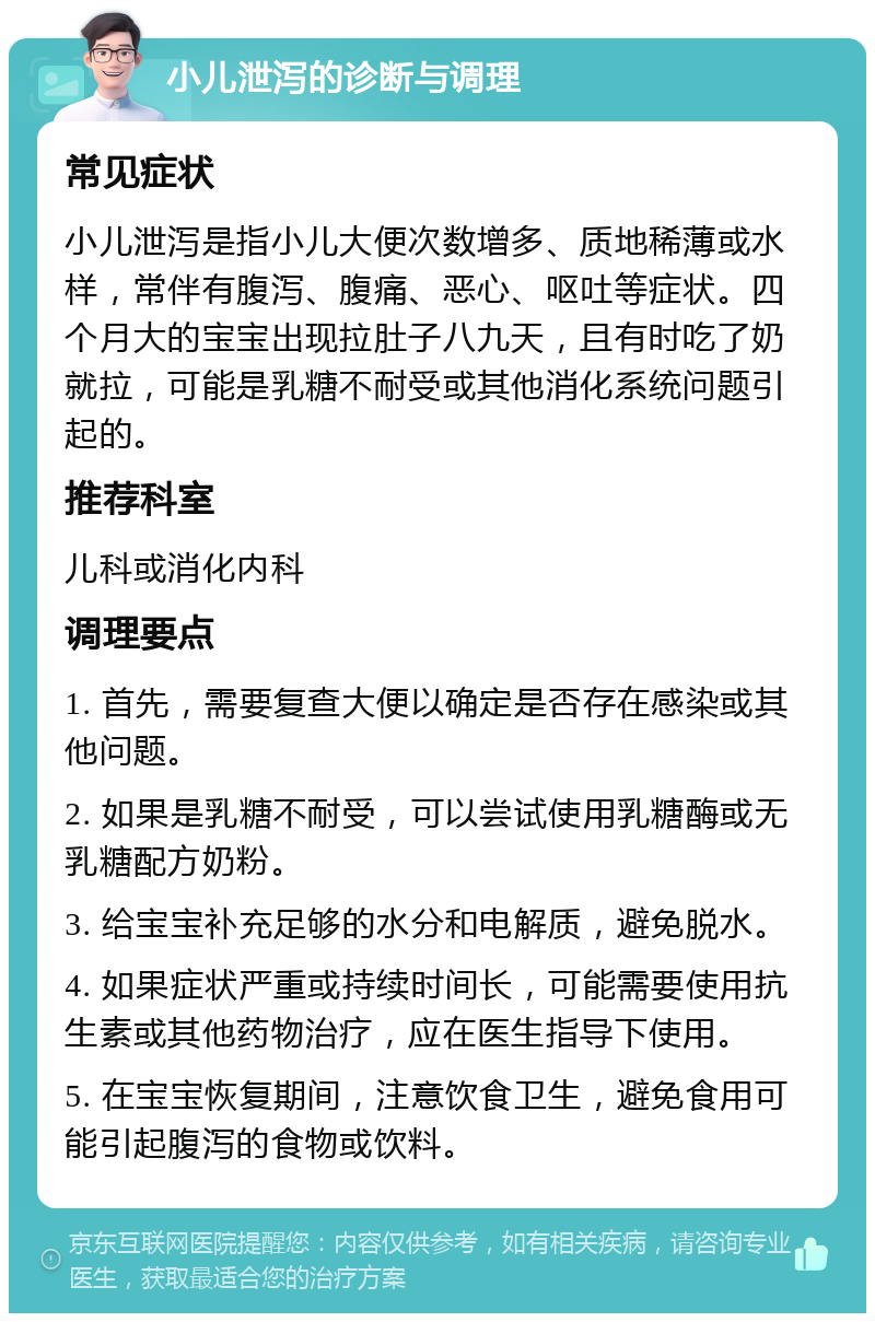 小儿泄泻的诊断与调理 常见症状 小儿泄泻是指小儿大便次数增多、质地稀薄或水样，常伴有腹泻、腹痛、恶心、呕吐等症状。四个月大的宝宝出现拉肚子八九天，且有时吃了奶就拉，可能是乳糖不耐受或其他消化系统问题引起的。 推荐科室 儿科或消化内科 调理要点 1. 首先，需要复查大便以确定是否存在感染或其他问题。 2. 如果是乳糖不耐受，可以尝试使用乳糖酶或无乳糖配方奶粉。 3. 给宝宝补充足够的水分和电解质，避免脱水。 4. 如果症状严重或持续时间长，可能需要使用抗生素或其他药物治疗，应在医生指导下使用。 5. 在宝宝恢复期间，注意饮食卫生，避免食用可能引起腹泻的食物或饮料。