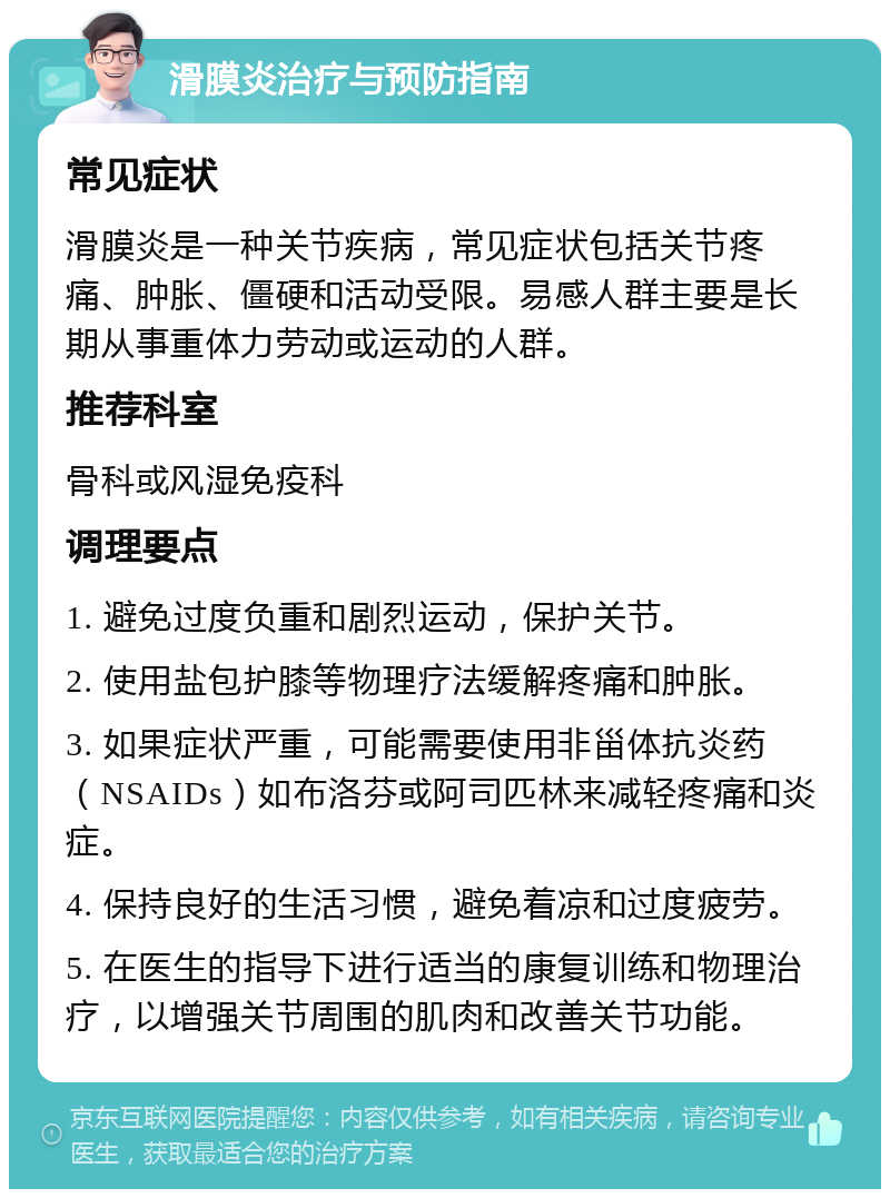 滑膜炎治疗与预防指南 常见症状 滑膜炎是一种关节疾病，常见症状包括关节疼痛、肿胀、僵硬和活动受限。易感人群主要是长期从事重体力劳动或运动的人群。 推荐科室 骨科或风湿免疫科 调理要点 1. 避免过度负重和剧烈运动，保护关节。 2. 使用盐包护膝等物理疗法缓解疼痛和肿胀。 3. 如果症状严重，可能需要使用非甾体抗炎药（NSAIDs）如布洛芬或阿司匹林来减轻疼痛和炎症。 4. 保持良好的生活习惯，避免着凉和过度疲劳。 5. 在医生的指导下进行适当的康复训练和物理治疗，以增强关节周围的肌肉和改善关节功能。