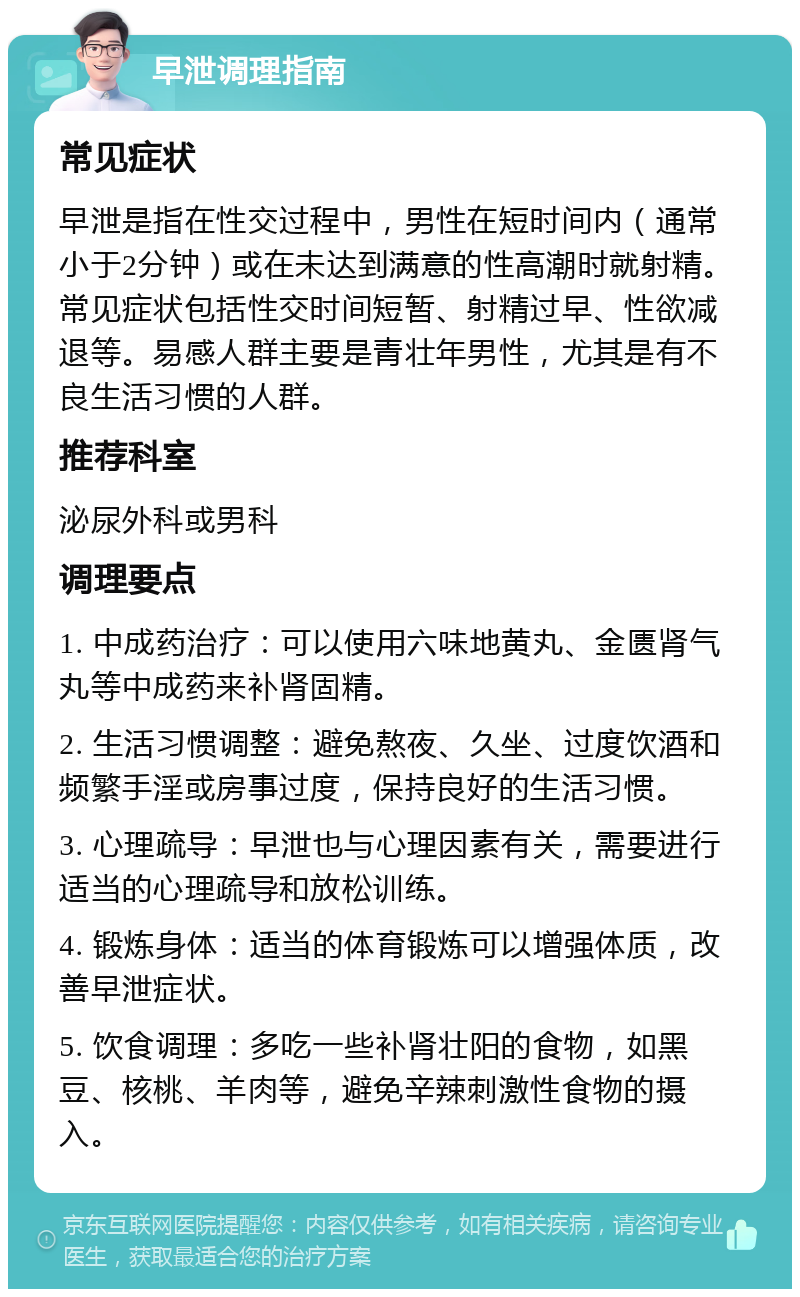 早泄调理指南 常见症状 早泄是指在性交过程中，男性在短时间内（通常小于2分钟）或在未达到满意的性高潮时就射精。常见症状包括性交时间短暂、射精过早、性欲减退等。易感人群主要是青壮年男性，尤其是有不良生活习惯的人群。 推荐科室 泌尿外科或男科 调理要点 1. 中成药治疗：可以使用六味地黄丸、金匮肾气丸等中成药来补肾固精。 2. 生活习惯调整：避免熬夜、久坐、过度饮酒和频繁手淫或房事过度，保持良好的生活习惯。 3. 心理疏导：早泄也与心理因素有关，需要进行适当的心理疏导和放松训练。 4. 锻炼身体：适当的体育锻炼可以增强体质，改善早泄症状。 5. 饮食调理：多吃一些补肾壮阳的食物，如黑豆、核桃、羊肉等，避免辛辣刺激性食物的摄入。