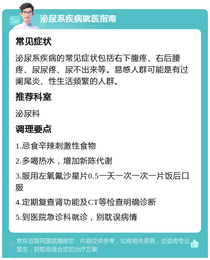 泌尿系疾病就医指南 常见症状 泌尿系疾病的常见症状包括右下腹疼、右后腰疼、尿尿疼、尿不出来等。易感人群可能是有过阑尾炎、性生活频繁的人群。 推荐科室 泌尿科 调理要点 1.忌食辛辣刺激性食物 2.多喝热水，增加新陈代谢 3.服用左氧氟沙星片0.5一天一次一次一片饭后口服 4.定期复查肾功能及CT等检查明确诊断 5.到医院急诊科就诊，别耽误病情