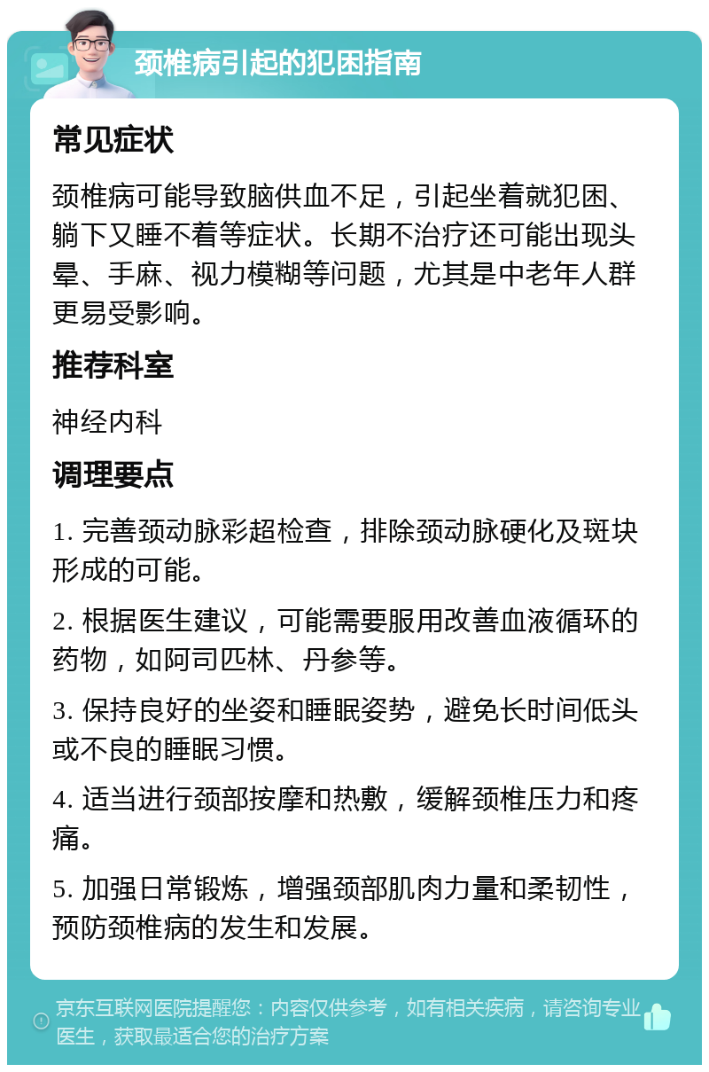 颈椎病引起的犯困指南 常见症状 颈椎病可能导致脑供血不足，引起坐着就犯困、躺下又睡不着等症状。长期不治疗还可能出现头晕、手麻、视力模糊等问题，尤其是中老年人群更易受影响。 推荐科室 神经内科 调理要点 1. 完善颈动脉彩超检查，排除颈动脉硬化及斑块形成的可能。 2. 根据医生建议，可能需要服用改善血液循环的药物，如阿司匹林、丹参等。 3. 保持良好的坐姿和睡眠姿势，避免长时间低头或不良的睡眠习惯。 4. 适当进行颈部按摩和热敷，缓解颈椎压力和疼痛。 5. 加强日常锻炼，增强颈部肌肉力量和柔韧性，预防颈椎病的发生和发展。