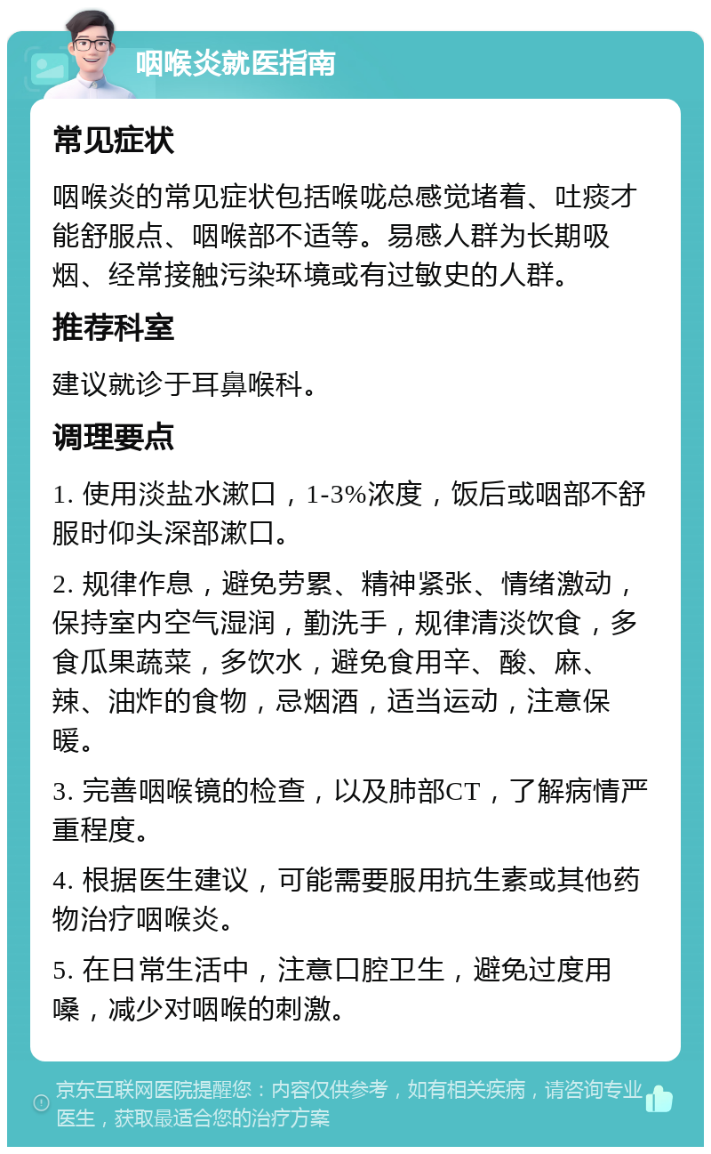 咽喉炎就医指南 常见症状 咽喉炎的常见症状包括喉咙总感觉堵着、吐痰才能舒服点、咽喉部不适等。易感人群为长期吸烟、经常接触污染环境或有过敏史的人群。 推荐科室 建议就诊于耳鼻喉科。 调理要点 1. 使用淡盐水漱口，1-3%浓度，饭后或咽部不舒服时仰头深部漱口。 2. 规律作息，避免劳累、精神紧张、情绪激动，保持室内空气湿润，勤洗手，规律清淡饮食，多食瓜果蔬菜，多饮水，避免食用辛、酸、麻、辣、油炸的食物，忌烟酒，适当运动，注意保暖。 3. 完善咽喉镜的检查，以及肺部CT，了解病情严重程度。 4. 根据医生建议，可能需要服用抗生素或其他药物治疗咽喉炎。 5. 在日常生活中，注意口腔卫生，避免过度用嗓，减少对咽喉的刺激。