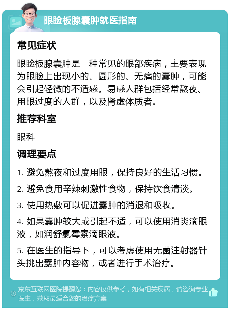 眼睑板腺囊肿就医指南 常见症状 眼睑板腺囊肿是一种常见的眼部疾病，主要表现为眼睑上出现小的、圆形的、无痛的囊肿，可能会引起轻微的不适感。易感人群包括经常熬夜、用眼过度的人群，以及肾虚体质者。 推荐科室 眼科 调理要点 1. 避免熬夜和过度用眼，保持良好的生活习惯。 2. 避免食用辛辣刺激性食物，保持饮食清淡。 3. 使用热敷可以促进囊肿的消退和吸收。 4. 如果囊肿较大或引起不适，可以使用消炎滴眼液，如润舒氯霉素滴眼液。 5. 在医生的指导下，可以考虑使用无菌注射器针头挑出囊肿内容物，或者进行手术治疗。