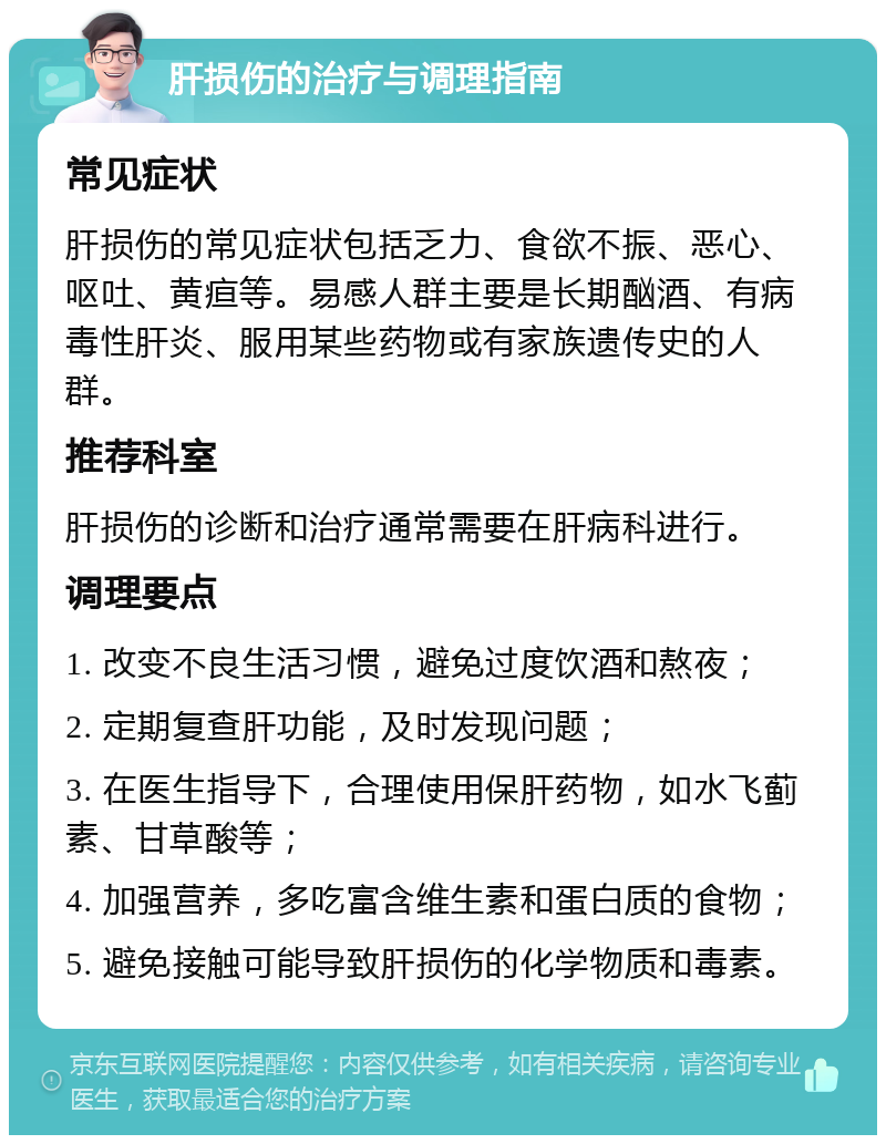 肝损伤的治疗与调理指南 常见症状 肝损伤的常见症状包括乏力、食欲不振、恶心、呕吐、黄疸等。易感人群主要是长期酗酒、有病毒性肝炎、服用某些药物或有家族遗传史的人群。 推荐科室 肝损伤的诊断和治疗通常需要在肝病科进行。 调理要点 1. 改变不良生活习惯，避免过度饮酒和熬夜； 2. 定期复查肝功能，及时发现问题； 3. 在医生指导下，合理使用保肝药物，如水飞蓟素、甘草酸等； 4. 加强营养，多吃富含维生素和蛋白质的食物； 5. 避免接触可能导致肝损伤的化学物质和毒素。