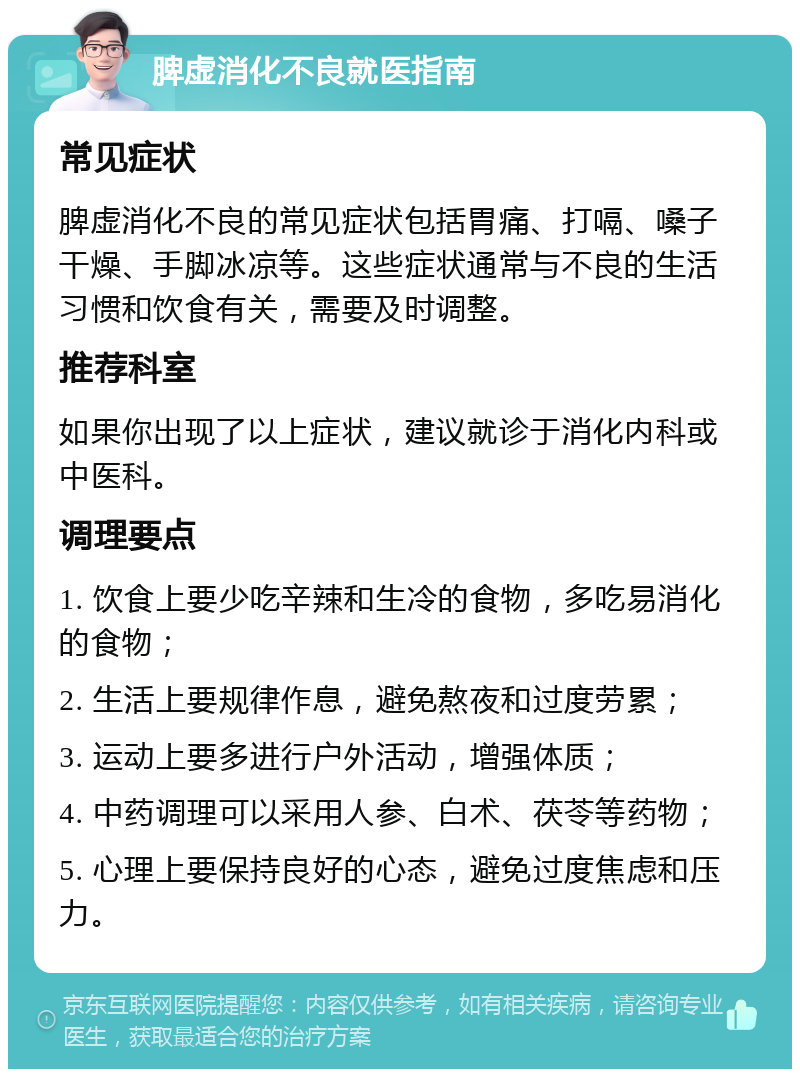 脾虚消化不良就医指南 常见症状 脾虚消化不良的常见症状包括胃痛、打嗝、嗓子干燥、手脚冰凉等。这些症状通常与不良的生活习惯和饮食有关，需要及时调整。 推荐科室 如果你出现了以上症状，建议就诊于消化内科或中医科。 调理要点 1. 饮食上要少吃辛辣和生冷的食物，多吃易消化的食物； 2. 生活上要规律作息，避免熬夜和过度劳累； 3. 运动上要多进行户外活动，增强体质； 4. 中药调理可以采用人参、白术、茯苓等药物； 5. 心理上要保持良好的心态，避免过度焦虑和压力。