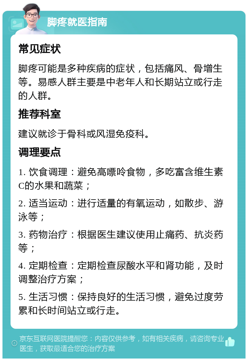 脚疼就医指南 常见症状 脚疼可能是多种疾病的症状，包括痛风、骨增生等。易感人群主要是中老年人和长期站立或行走的人群。 推荐科室 建议就诊于骨科或风湿免疫科。 调理要点 1. 饮食调理：避免高嘌呤食物，多吃富含维生素C的水果和蔬菜； 2. 适当运动：进行适量的有氧运动，如散步、游泳等； 3. 药物治疗：根据医生建议使用止痛药、抗炎药等； 4. 定期检查：定期检查尿酸水平和肾功能，及时调整治疗方案； 5. 生活习惯：保持良好的生活习惯，避免过度劳累和长时间站立或行走。