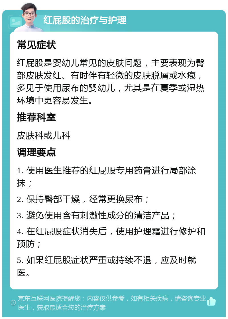 红屁股的治疗与护理 常见症状 红屁股是婴幼儿常见的皮肤问题，主要表现为臀部皮肤发红、有时伴有轻微的皮肤脱屑或水疱，多见于使用尿布的婴幼儿，尤其是在夏季或湿热环境中更容易发生。 推荐科室 皮肤科或儿科 调理要点 1. 使用医生推荐的红屁股专用药膏进行局部涂抹； 2. 保持臀部干燥，经常更换尿布； 3. 避免使用含有刺激性成分的清洁产品； 4. 在红屁股症状消失后，使用护理霜进行修护和预防； 5. 如果红屁股症状严重或持续不退，应及时就医。