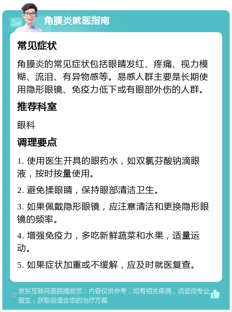 角膜炎就医指南 常见症状 角膜炎的常见症状包括眼睛发红、疼痛、视力模糊、流泪、有异物感等。易感人群主要是长期使用隐形眼镜、免疫力低下或有眼部外伤的人群。 推荐科室 眼科 调理要点 1. 使用医生开具的眼药水，如双氯芬酸钠滴眼液，按时按量使用。 2. 避免揉眼睛，保持眼部清洁卫生。 3. 如果佩戴隐形眼镜，应注意清洁和更换隐形眼镜的频率。 4. 增强免疫力，多吃新鲜蔬菜和水果，适量运动。 5. 如果症状加重或不缓解，应及时就医复查。