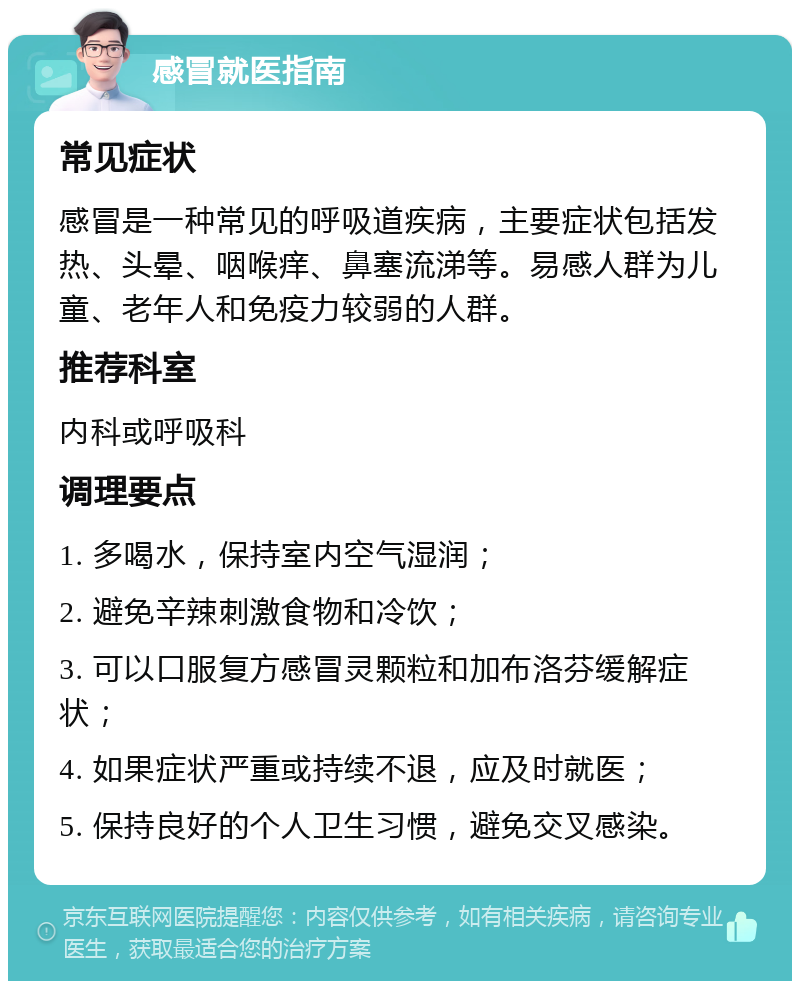 感冒就医指南 常见症状 感冒是一种常见的呼吸道疾病，主要症状包括发热、头晕、咽喉痒、鼻塞流涕等。易感人群为儿童、老年人和免疫力较弱的人群。 推荐科室 内科或呼吸科 调理要点 1. 多喝水，保持室内空气湿润； 2. 避免辛辣刺激食物和冷饮； 3. 可以口服复方感冒灵颗粒和加布洛芬缓解症状； 4. 如果症状严重或持续不退，应及时就医； 5. 保持良好的个人卫生习惯，避免交叉感染。