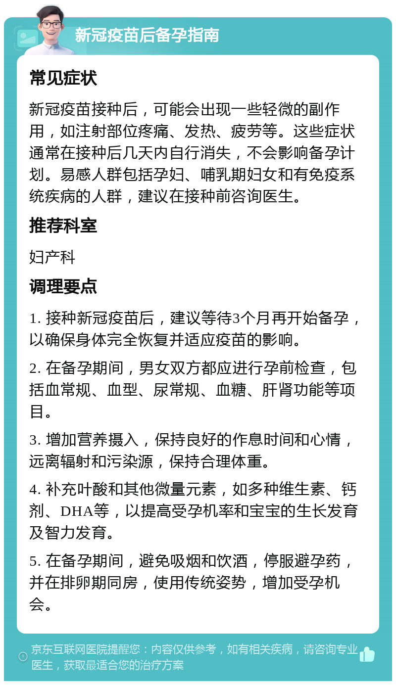 新冠疫苗后备孕指南 常见症状 新冠疫苗接种后，可能会出现一些轻微的副作用，如注射部位疼痛、发热、疲劳等。这些症状通常在接种后几天内自行消失，不会影响备孕计划。易感人群包括孕妇、哺乳期妇女和有免疫系统疾病的人群，建议在接种前咨询医生。 推荐科室 妇产科 调理要点 1. 接种新冠疫苗后，建议等待3个月再开始备孕，以确保身体完全恢复并适应疫苗的影响。 2. 在备孕期间，男女双方都应进行孕前检查，包括血常规、血型、尿常规、血糖、肝肾功能等项目。 3. 增加营养摄入，保持良好的作息时间和心情，远离辐射和污染源，保持合理体重。 4. 补充叶酸和其他微量元素，如多种维生素、钙剂、DHA等，以提高受孕机率和宝宝的生长发育及智力发育。 5. 在备孕期间，避免吸烟和饮酒，停服避孕药，并在排卵期同房，使用传统姿势，增加受孕机会。