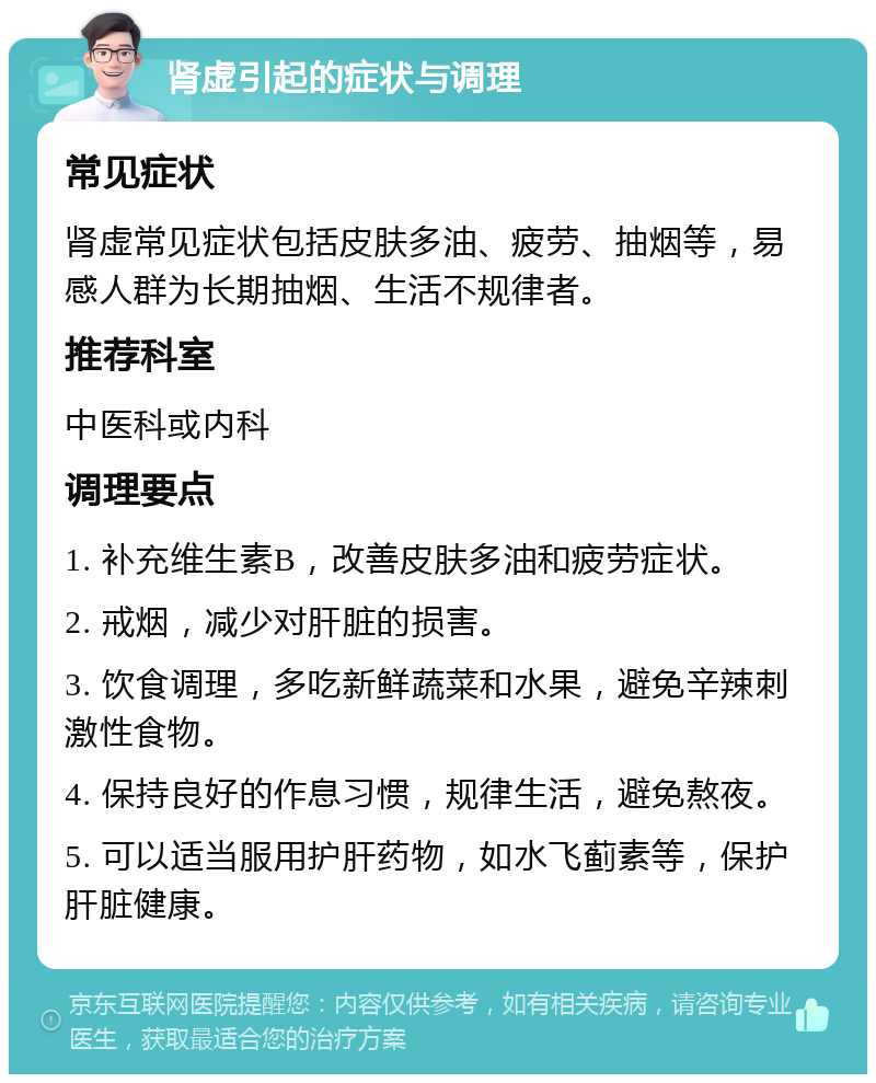 肾虚引起的症状与调理 常见症状 肾虚常见症状包括皮肤多油、疲劳、抽烟等，易感人群为长期抽烟、生活不规律者。 推荐科室 中医科或内科 调理要点 1. 补充维生素B，改善皮肤多油和疲劳症状。 2. 戒烟，减少对肝脏的损害。 3. 饮食调理，多吃新鲜蔬菜和水果，避免辛辣刺激性食物。 4. 保持良好的作息习惯，规律生活，避免熬夜。 5. 可以适当服用护肝药物，如水飞蓟素等，保护肝脏健康。