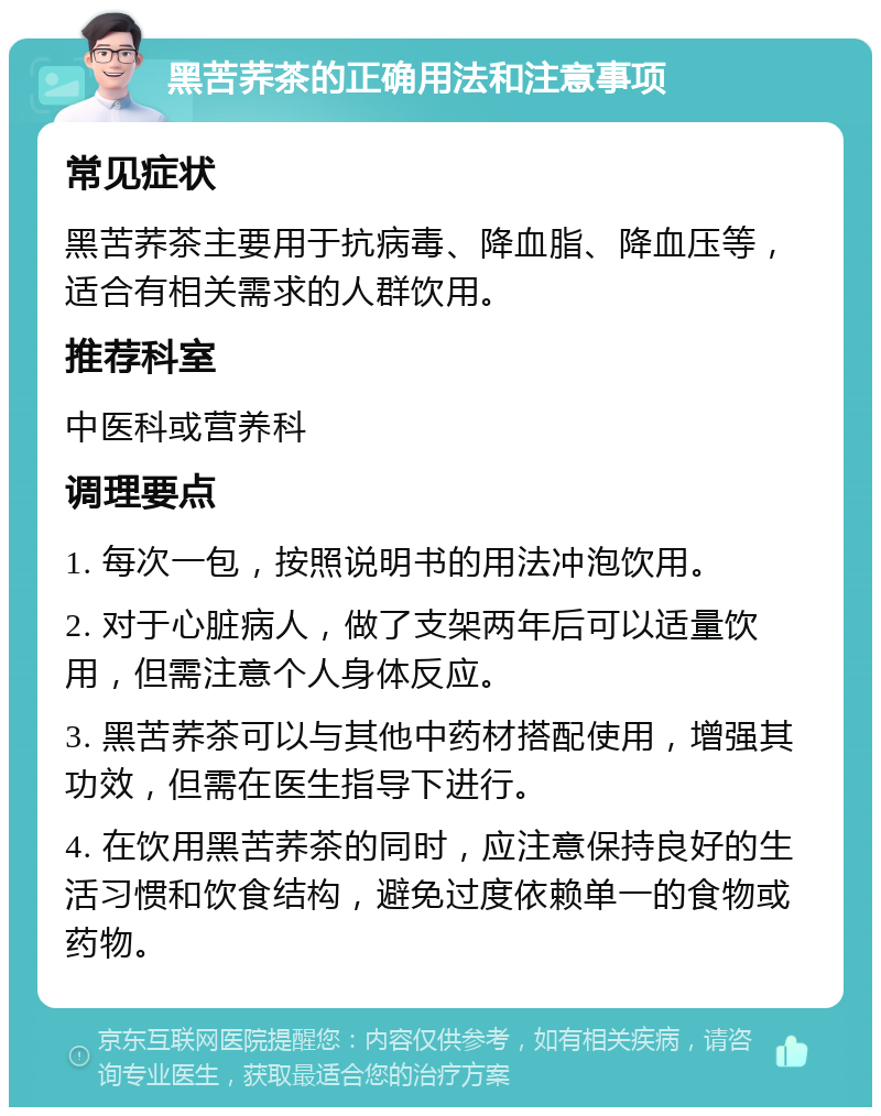 黑苦荞茶的正确用法和注意事项 常见症状 黑苦荞茶主要用于抗病毒、降血脂、降血压等，适合有相关需求的人群饮用。 推荐科室 中医科或营养科 调理要点 1. 每次一包，按照说明书的用法冲泡饮用。 2. 对于心脏病人，做了支架两年后可以适量饮用，但需注意个人身体反应。 3. 黑苦荞茶可以与其他中药材搭配使用，增强其功效，但需在医生指导下进行。 4. 在饮用黑苦荞茶的同时，应注意保持良好的生活习惯和饮食结构，避免过度依赖单一的食物或药物。