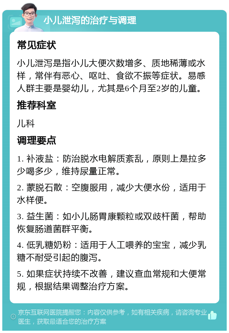 小儿泄泻的治疗与调理 常见症状 小儿泄泻是指小儿大便次数增多、质地稀薄或水样，常伴有恶心、呕吐、食欲不振等症状。易感人群主要是婴幼儿，尤其是6个月至2岁的儿童。 推荐科室 儿科 调理要点 1. 补液盐：防治脱水电解质紊乱，原则上是拉多少喝多少，维持尿量正常。 2. 蒙脱石散：空腹服用，减少大便水份，适用于水样便。 3. 益生菌：如小儿肠胃康颗粒或双歧杆菌，帮助恢复肠道菌群平衡。 4. 低乳糖奶粉：适用于人工喂养的宝宝，减少乳糖不耐受引起的腹泻。 5. 如果症状持续不改善，建议查血常规和大便常规，根据结果调整治疗方案。