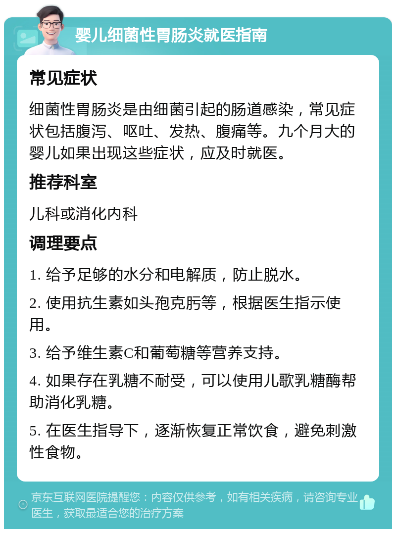 婴儿细菌性胃肠炎就医指南 常见症状 细菌性胃肠炎是由细菌引起的肠道感染，常见症状包括腹泻、呕吐、发热、腹痛等。九个月大的婴儿如果出现这些症状，应及时就医。 推荐科室 儿科或消化内科 调理要点 1. 给予足够的水分和电解质，防止脱水。 2. 使用抗生素如头孢克肟等，根据医生指示使用。 3. 给予维生素C和葡萄糖等营养支持。 4. 如果存在乳糖不耐受，可以使用儿歌乳糖酶帮助消化乳糖。 5. 在医生指导下，逐渐恢复正常饮食，避免刺激性食物。