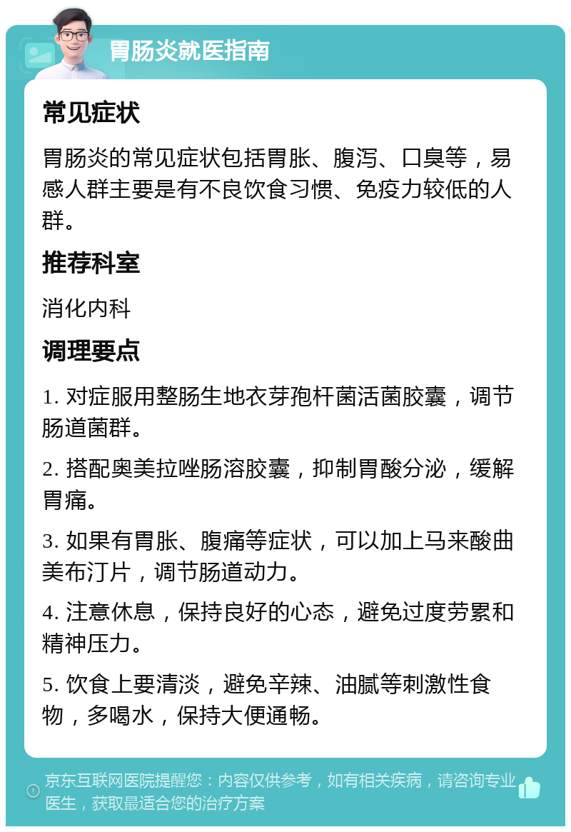 胃肠炎就医指南 常见症状 胃肠炎的常见症状包括胃胀、腹泻、口臭等，易感人群主要是有不良饮食习惯、免疫力较低的人群。 推荐科室 消化内科 调理要点 1. 对症服用整肠生地衣芽孢杆菌活菌胶囊，调节肠道菌群。 2. 搭配奥美拉唑肠溶胶囊，抑制胃酸分泌，缓解胃痛。 3. 如果有胃胀、腹痛等症状，可以加上马来酸曲美布汀片，调节肠道动力。 4. 注意休息，保持良好的心态，避免过度劳累和精神压力。 5. 饮食上要清淡，避免辛辣、油腻等刺激性食物，多喝水，保持大便通畅。