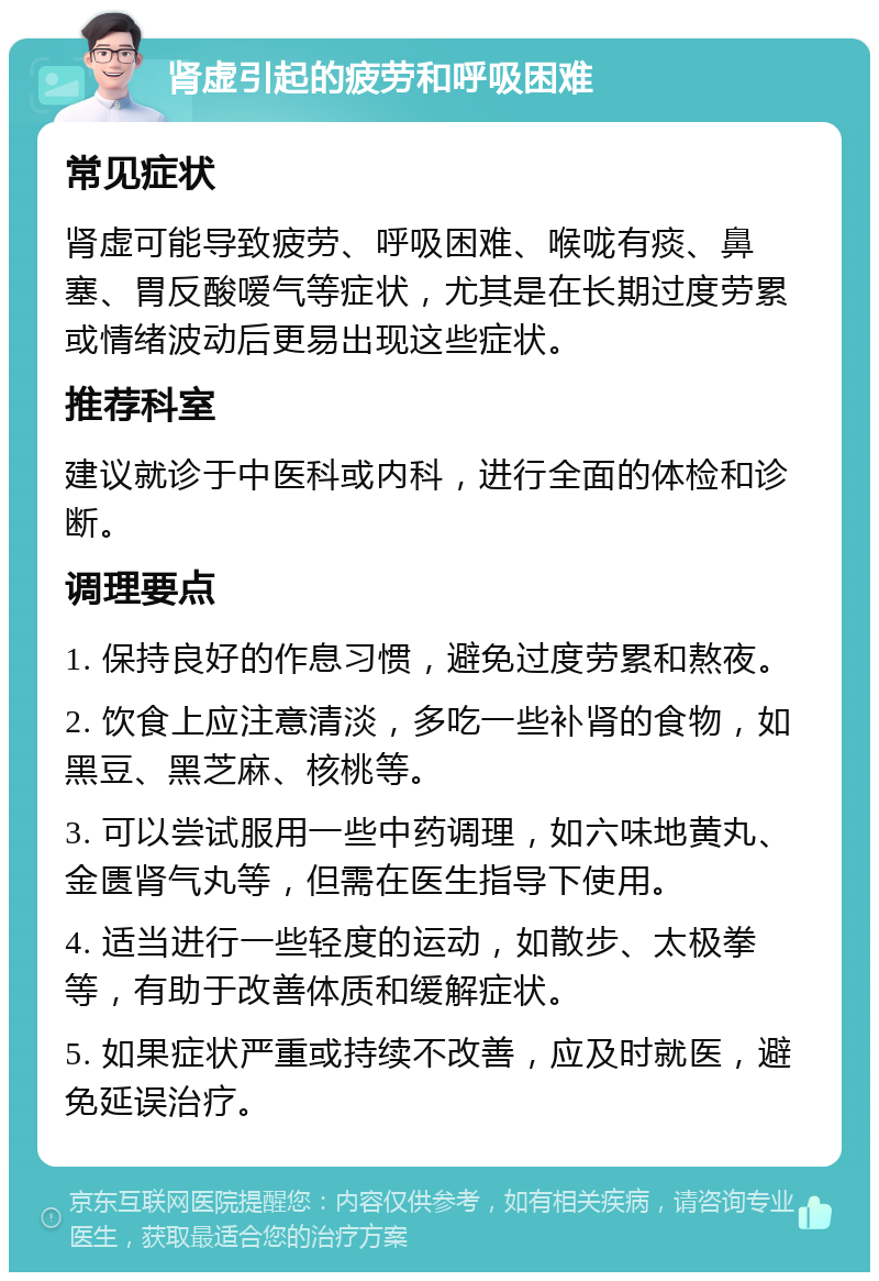 肾虚引起的疲劳和呼吸困难 常见症状 肾虚可能导致疲劳、呼吸困难、喉咙有痰、鼻塞、胃反酸嗳气等症状，尤其是在长期过度劳累或情绪波动后更易出现这些症状。 推荐科室 建议就诊于中医科或内科，进行全面的体检和诊断。 调理要点 1. 保持良好的作息习惯，避免过度劳累和熬夜。 2. 饮食上应注意清淡，多吃一些补肾的食物，如黑豆、黑芝麻、核桃等。 3. 可以尝试服用一些中药调理，如六味地黄丸、金匮肾气丸等，但需在医生指导下使用。 4. 适当进行一些轻度的运动，如散步、太极拳等，有助于改善体质和缓解症状。 5. 如果症状严重或持续不改善，应及时就医，避免延误治疗。