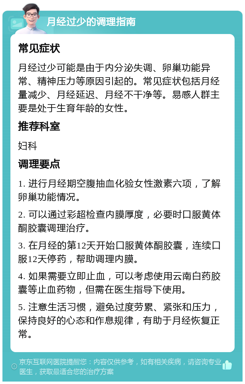 月经过少的调理指南 常见症状 月经过少可能是由于内分泌失调、卵巢功能异常、精神压力等原因引起的。常见症状包括月经量减少、月经延迟、月经不干净等。易感人群主要是处于生育年龄的女性。 推荐科室 妇科 调理要点 1. 进行月经期空腹抽血化验女性激素六项，了解卵巢功能情况。 2. 可以通过彩超检查内膜厚度，必要时口服黄体酮胶囊调理治疗。 3. 在月经的第12天开始口服黄体酮胶囊，连续口服12天停药，帮助调理内膜。 4. 如果需要立即止血，可以考虑使用云南白药胶囊等止血药物，但需在医生指导下使用。 5. 注意生活习惯，避免过度劳累、紧张和压力，保持良好的心态和作息规律，有助于月经恢复正常。