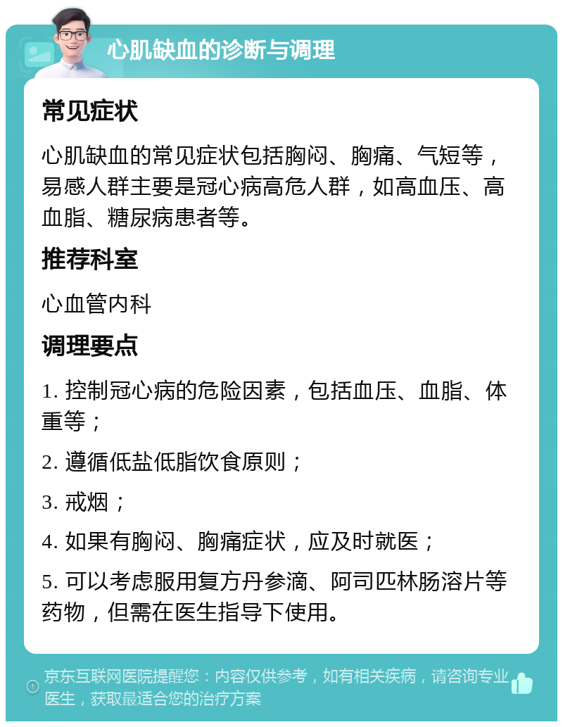 心肌缺血的诊断与调理 常见症状 心肌缺血的常见症状包括胸闷、胸痛、气短等，易感人群主要是冠心病高危人群，如高血压、高血脂、糖尿病患者等。 推荐科室 心血管内科 调理要点 1. 控制冠心病的危险因素，包括血压、血脂、体重等； 2. 遵循低盐低脂饮食原则； 3. 戒烟； 4. 如果有胸闷、胸痛症状，应及时就医； 5. 可以考虑服用复方丹参滴、阿司匹林肠溶片等药物，但需在医生指导下使用。