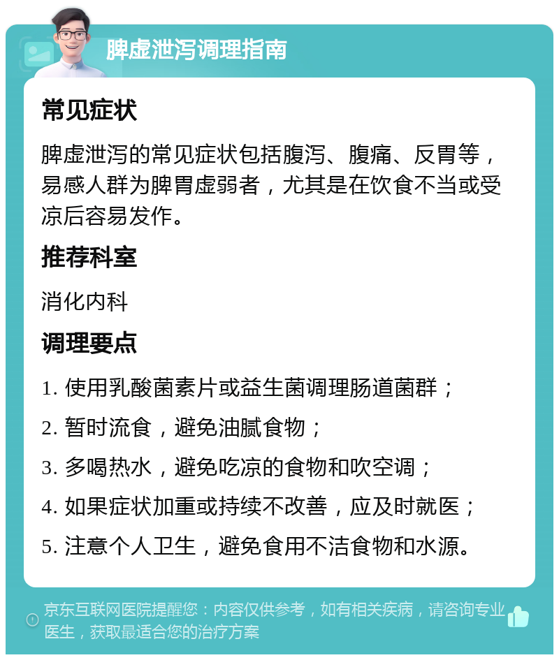 脾虚泄泻调理指南 常见症状 脾虚泄泻的常见症状包括腹泻、腹痛、反胃等，易感人群为脾胃虚弱者，尤其是在饮食不当或受凉后容易发作。 推荐科室 消化内科 调理要点 1. 使用乳酸菌素片或益生菌调理肠道菌群； 2. 暂时流食，避免油腻食物； 3. 多喝热水，避免吃凉的食物和吹空调； 4. 如果症状加重或持续不改善，应及时就医； 5. 注意个人卫生，避免食用不洁食物和水源。