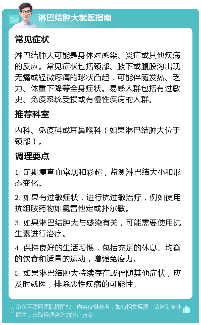 淋巴结肿大就医指南 常见症状 淋巴结肿大可能是身体对感染、炎症或其他疾病的反应。常见症状包括颈部、腋下或腹股沟出现无痛或轻微疼痛的球状凸起，可能伴随发热、乏力、体重下降等全身症状。易感人群包括有过敏史、免疫系统受损或有慢性疾病的人群。 推荐科室 内科、免疫科或耳鼻喉科（如果淋巴结肿大位于颈部）。 调理要点 1. 定期复查血常规和彩超，监测淋巴结大小和形态变化。 2. 如果有过敏症状，进行抗过敏治疗，例如使用抗组胺药物如氯雷他定或扑尔敏。 3. 如果淋巴结肿大与感染有关，可能需要使用抗生素进行治疗。 4. 保持良好的生活习惯，包括充足的休息、均衡的饮食和适量的运动，增强免疫力。 5. 如果淋巴结肿大持续存在或伴随其他症状，应及时就医，排除恶性疾病的可能性。