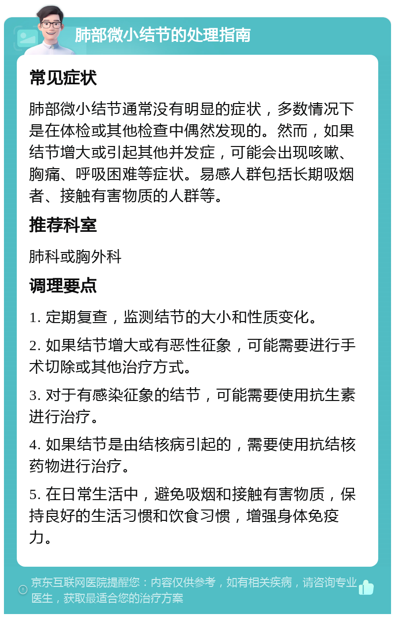 肺部微小结节的处理指南 常见症状 肺部微小结节通常没有明显的症状，多数情况下是在体检或其他检查中偶然发现的。然而，如果结节增大或引起其他并发症，可能会出现咳嗽、胸痛、呼吸困难等症状。易感人群包括长期吸烟者、接触有害物质的人群等。 推荐科室 肺科或胸外科 调理要点 1. 定期复查，监测结节的大小和性质变化。 2. 如果结节增大或有恶性征象，可能需要进行手术切除或其他治疗方式。 3. 对于有感染征象的结节，可能需要使用抗生素进行治疗。 4. 如果结节是由结核病引起的，需要使用抗结核药物进行治疗。 5. 在日常生活中，避免吸烟和接触有害物质，保持良好的生活习惯和饮食习惯，增强身体免疫力。