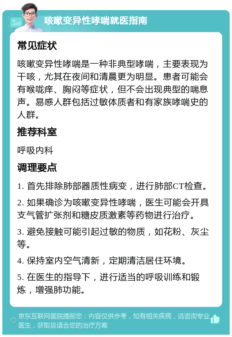 咳嗽变异性哮喘就医指南 常见症状 咳嗽变异性哮喘是一种非典型哮喘，主要表现为干咳，尤其在夜间和清晨更为明显。患者可能会有喉咙痒、胸闷等症状，但不会出现典型的喘息声。易感人群包括过敏体质者和有家族哮喘史的人群。 推荐科室 呼吸内科 调理要点 1. 首先排除肺部器质性病变，进行肺部CT检查。 2. 如果确诊为咳嗽变异性哮喘，医生可能会开具支气管扩张剂和糖皮质激素等药物进行治疗。 3. 避免接触可能引起过敏的物质，如花粉、灰尘等。 4. 保持室内空气清新，定期清洁居住环境。 5. 在医生的指导下，进行适当的呼吸训练和锻炼，增强肺功能。