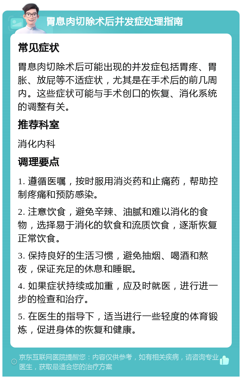 胃息肉切除术后并发症处理指南 常见症状 胃息肉切除术后可能出现的并发症包括胃疼、胃胀、放屁等不适症状，尤其是在手术后的前几周内。这些症状可能与手术创口的恢复、消化系统的调整有关。 推荐科室 消化内科 调理要点 1. 遵循医嘱，按时服用消炎药和止痛药，帮助控制疼痛和预防感染。 2. 注意饮食，避免辛辣、油腻和难以消化的食物，选择易于消化的软食和流质饮食，逐渐恢复正常饮食。 3. 保持良好的生活习惯，避免抽烟、喝酒和熬夜，保证充足的休息和睡眠。 4. 如果症状持续或加重，应及时就医，进行进一步的检查和治疗。 5. 在医生的指导下，适当进行一些轻度的体育锻炼，促进身体的恢复和健康。