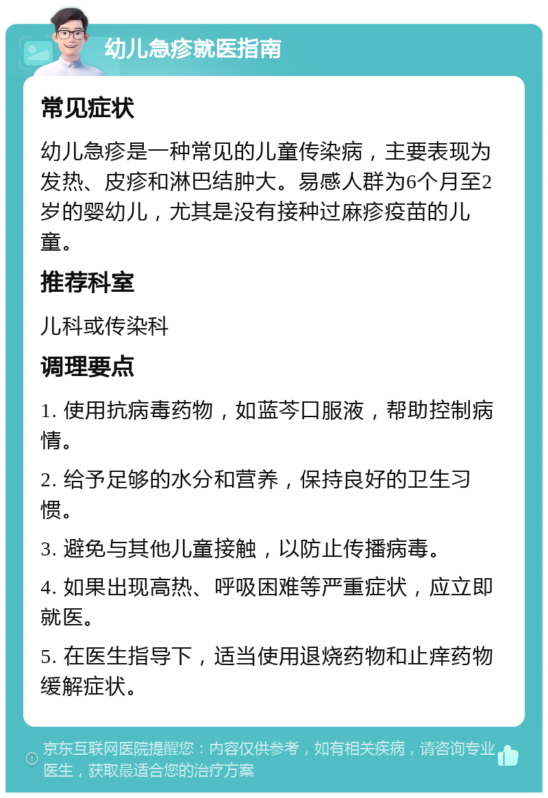 幼儿急疹就医指南 常见症状 幼儿急疹是一种常见的儿童传染病，主要表现为发热、皮疹和淋巴结肿大。易感人群为6个月至2岁的婴幼儿，尤其是没有接种过麻疹疫苗的儿童。 推荐科室 儿科或传染科 调理要点 1. 使用抗病毒药物，如蓝芩口服液，帮助控制病情。 2. 给予足够的水分和营养，保持良好的卫生习惯。 3. 避免与其他儿童接触，以防止传播病毒。 4. 如果出现高热、呼吸困难等严重症状，应立即就医。 5. 在医生指导下，适当使用退烧药物和止痒药物缓解症状。