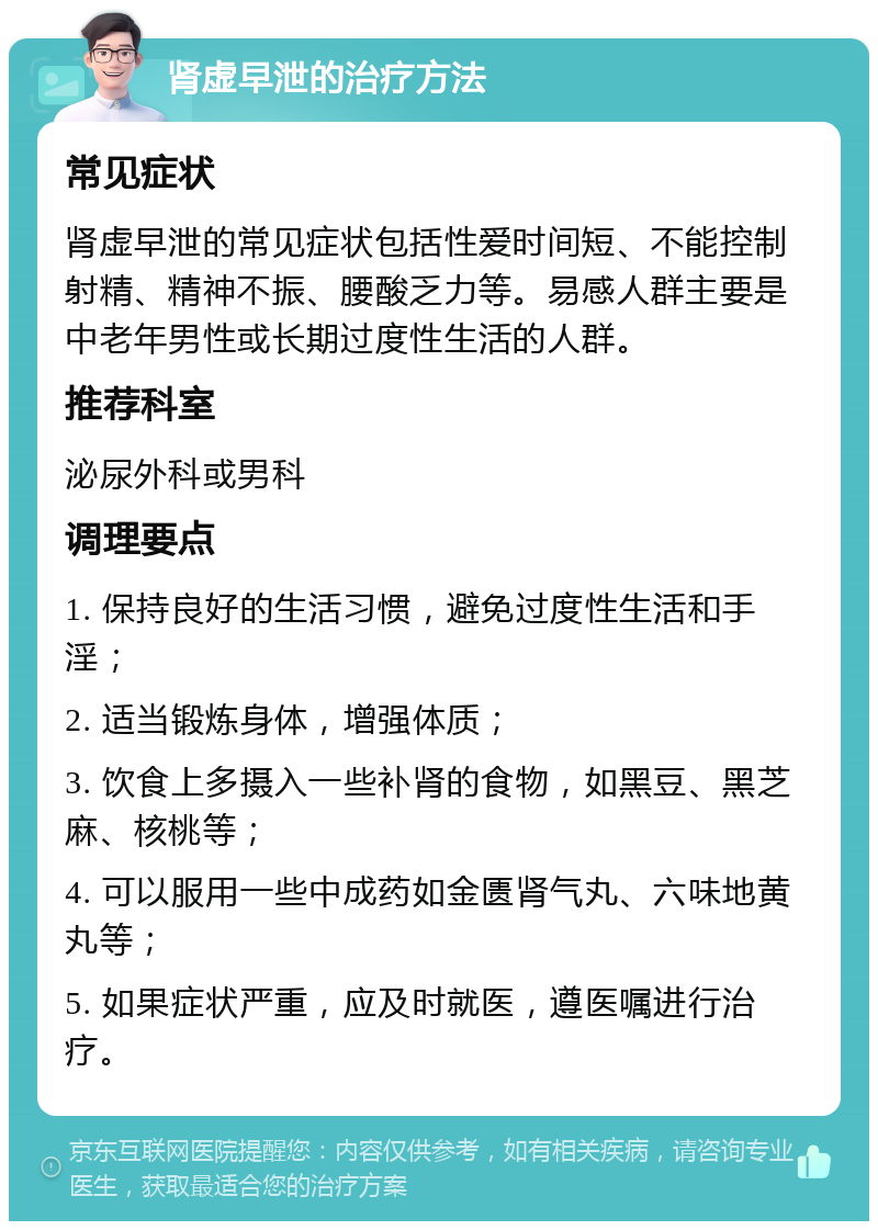 肾虚早泄的治疗方法 常见症状 肾虚早泄的常见症状包括性爱时间短、不能控制射精、精神不振、腰酸乏力等。易感人群主要是中老年男性或长期过度性生活的人群。 推荐科室 泌尿外科或男科 调理要点 1. 保持良好的生活习惯，避免过度性生活和手淫； 2. 适当锻炼身体，增强体质； 3. 饮食上多摄入一些补肾的食物，如黑豆、黑芝麻、核桃等； 4. 可以服用一些中成药如金匮肾气丸、六味地黄丸等； 5. 如果症状严重，应及时就医，遵医嘱进行治疗。