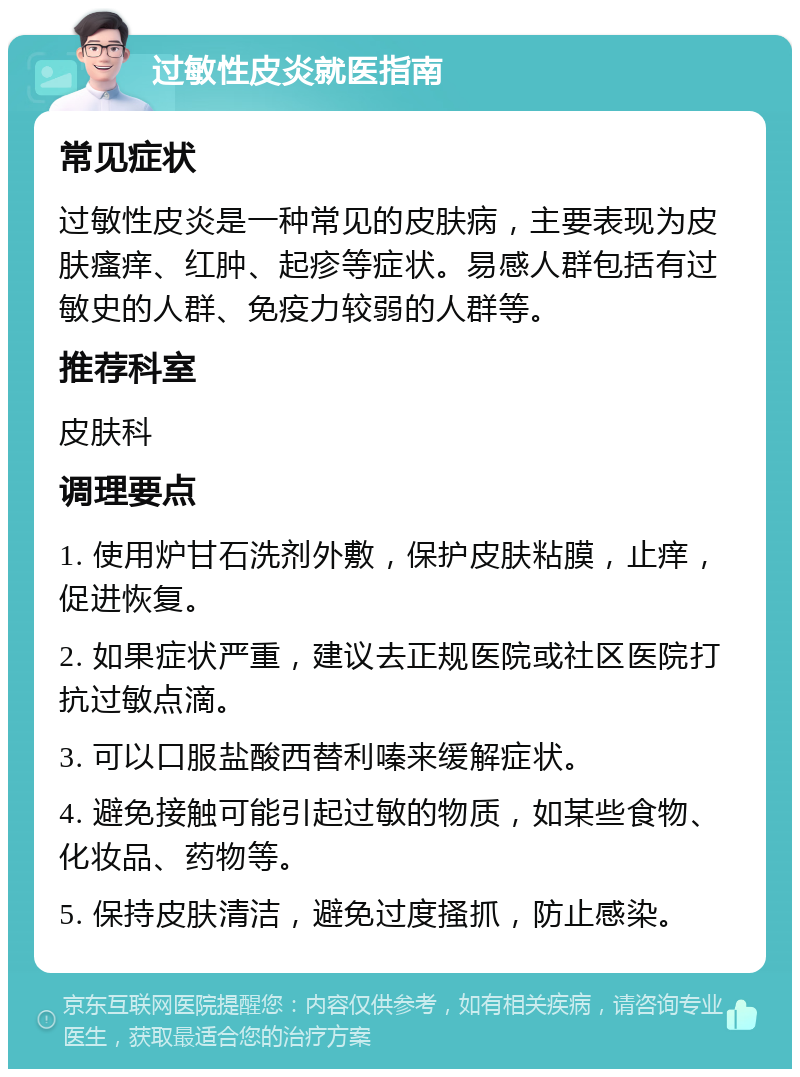 过敏性皮炎就医指南 常见症状 过敏性皮炎是一种常见的皮肤病，主要表现为皮肤瘙痒、红肿、起疹等症状。易感人群包括有过敏史的人群、免疫力较弱的人群等。 推荐科室 皮肤科 调理要点 1. 使用炉甘石洗剂外敷，保护皮肤粘膜，止痒，促进恢复。 2. 如果症状严重，建议去正规医院或社区医院打抗过敏点滴。 3. 可以口服盐酸西替利嗪来缓解症状。 4. 避免接触可能引起过敏的物质，如某些食物、化妆品、药物等。 5. 保持皮肤清洁，避免过度搔抓，防止感染。