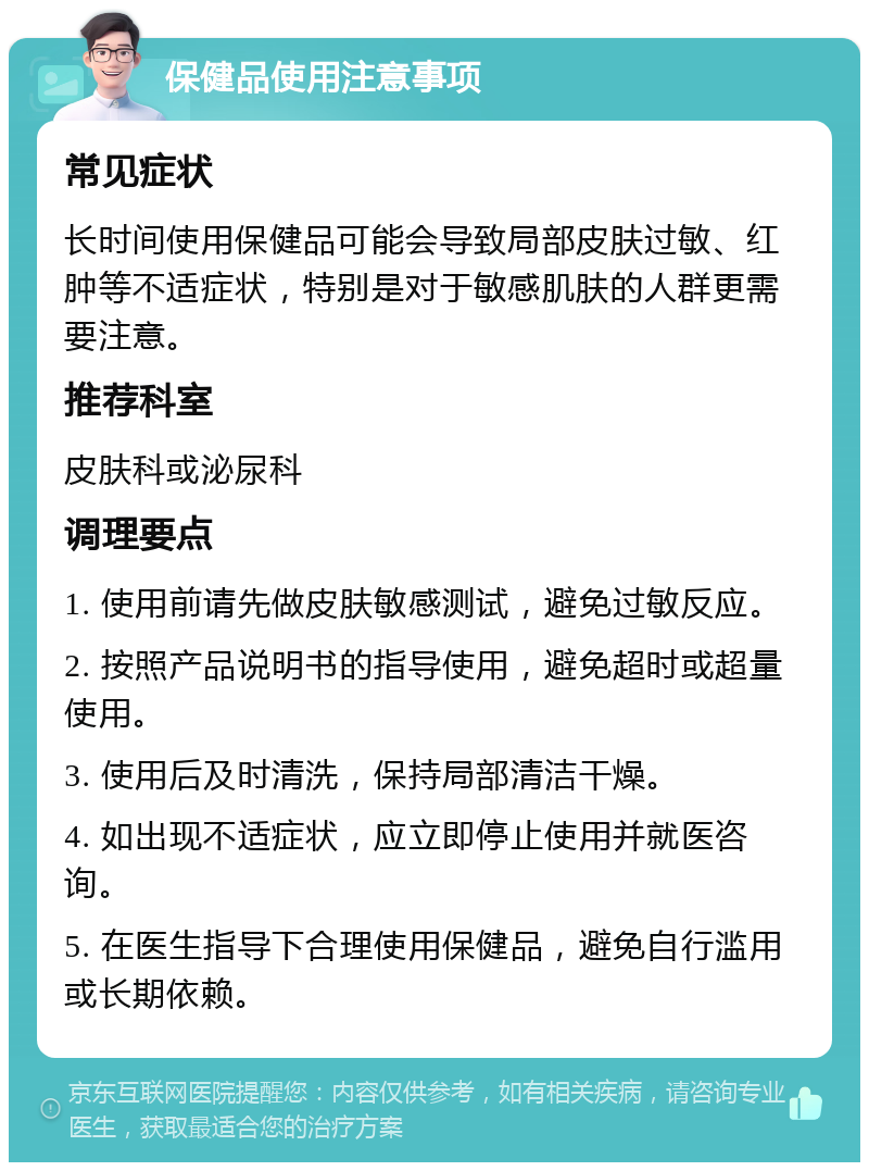 保健品使用注意事项 常见症状 长时间使用保健品可能会导致局部皮肤过敏、红肿等不适症状，特别是对于敏感肌肤的人群更需要注意。 推荐科室 皮肤科或泌尿科 调理要点 1. 使用前请先做皮肤敏感测试，避免过敏反应。 2. 按照产品说明书的指导使用，避免超时或超量使用。 3. 使用后及时清洗，保持局部清洁干燥。 4. 如出现不适症状，应立即停止使用并就医咨询。 5. 在医生指导下合理使用保健品，避免自行滥用或长期依赖。