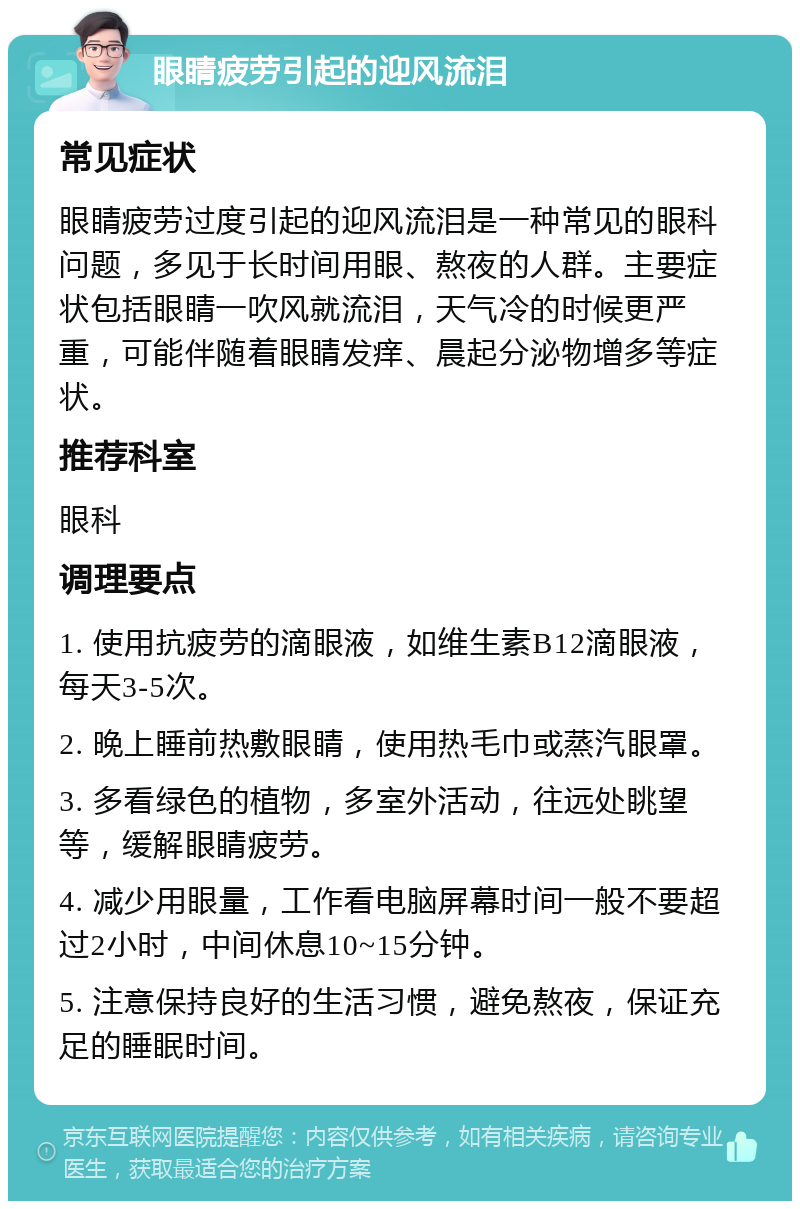 眼睛疲劳引起的迎风流泪 常见症状 眼睛疲劳过度引起的迎风流泪是一种常见的眼科问题，多见于长时间用眼、熬夜的人群。主要症状包括眼睛一吹风就流泪，天气冷的时候更严重，可能伴随着眼睛发痒、晨起分泌物增多等症状。 推荐科室 眼科 调理要点 1. 使用抗疲劳的滴眼液，如维生素B12滴眼液，每天3-5次。 2. 晚上睡前热敷眼睛，使用热毛巾或蒸汽眼罩。 3. 多看绿色的植物，多室外活动，往远处眺望等，缓解眼睛疲劳。 4. 减少用眼量，工作看电脑屏幕时间一般不要超过2小时，中间休息10~15分钟。 5. 注意保持良好的生活习惯，避免熬夜，保证充足的睡眠时间。