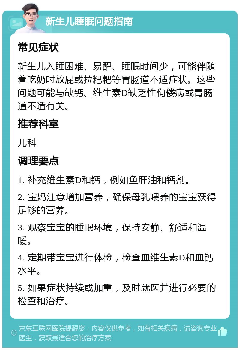 新生儿睡眠问题指南 常见症状 新生儿入睡困难、易醒、睡眠时间少，可能伴随着吃奶时放屁或拉粑粑等胃肠道不适症状。这些问题可能与缺钙、维生素D缺乏性佝偻病或胃肠道不适有关。 推荐科室 儿科 调理要点 1. 补充维生素D和钙，例如鱼肝油和钙剂。 2. 宝妈注意增加营养，确保母乳喂养的宝宝获得足够的营养。 3. 观察宝宝的睡眠环境，保持安静、舒适和温暖。 4. 定期带宝宝进行体检，检查血维生素D和血钙水平。 5. 如果症状持续或加重，及时就医并进行必要的检查和治疗。