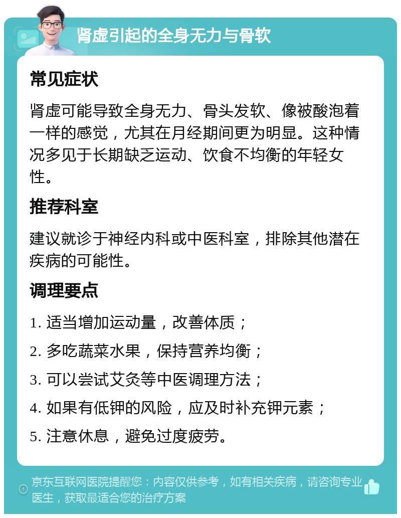 肾虚引起的全身无力与骨软 常见症状 肾虚可能导致全身无力、骨头发软、像被酸泡着一样的感觉，尤其在月经期间更为明显。这种情况多见于长期缺乏运动、饮食不均衡的年轻女性。 推荐科室 建议就诊于神经内科或中医科室，排除其他潜在疾病的可能性。 调理要点 1. 适当增加运动量，改善体质； 2. 多吃蔬菜水果，保持营养均衡； 3. 可以尝试艾灸等中医调理方法； 4. 如果有低钾的风险，应及时补充钾元素； 5. 注意休息，避免过度疲劳。