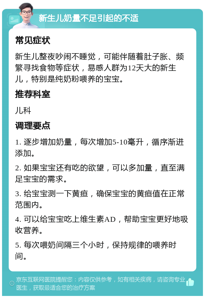 新生儿奶量不足引起的不适 常见症状 新生儿整夜吵闹不睡觉，可能伴随着肚子胀、频繁寻找食物等症状，易感人群为12天大的新生儿，特别是纯奶粉喂养的宝宝。 推荐科室 儿科 调理要点 1. 逐步增加奶量，每次增加5-10毫升，循序渐进添加。 2. 如果宝宝还有吃的欲望，可以多加量，直至满足宝宝的需求。 3. 给宝宝测一下黄疸，确保宝宝的黄疸值在正常范围内。 4. 可以给宝宝吃上维生素AD，帮助宝宝更好地吸收营养。 5. 每次喂奶间隔三个小时，保持规律的喂养时间。