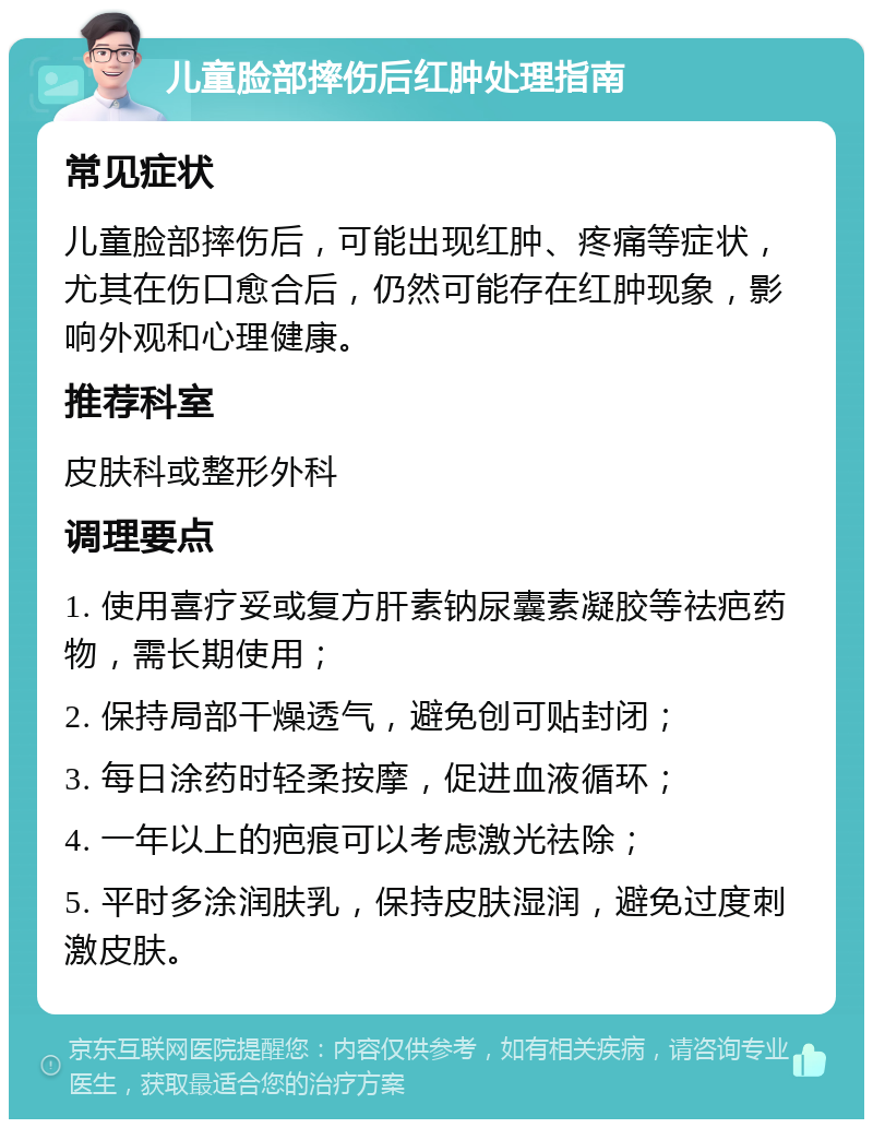 儿童脸部摔伤后红肿处理指南 常见症状 儿童脸部摔伤后，可能出现红肿、疼痛等症状，尤其在伤口愈合后，仍然可能存在红肿现象，影响外观和心理健康。 推荐科室 皮肤科或整形外科 调理要点 1. 使用喜疗妥或复方肝素钠尿囊素凝胶等祛疤药物，需长期使用； 2. 保持局部干燥透气，避免创可贴封闭； 3. 每日涂药时轻柔按摩，促进血液循环； 4. 一年以上的疤痕可以考虑激光祛除； 5. 平时多涂润肤乳，保持皮肤湿润，避免过度刺激皮肤。