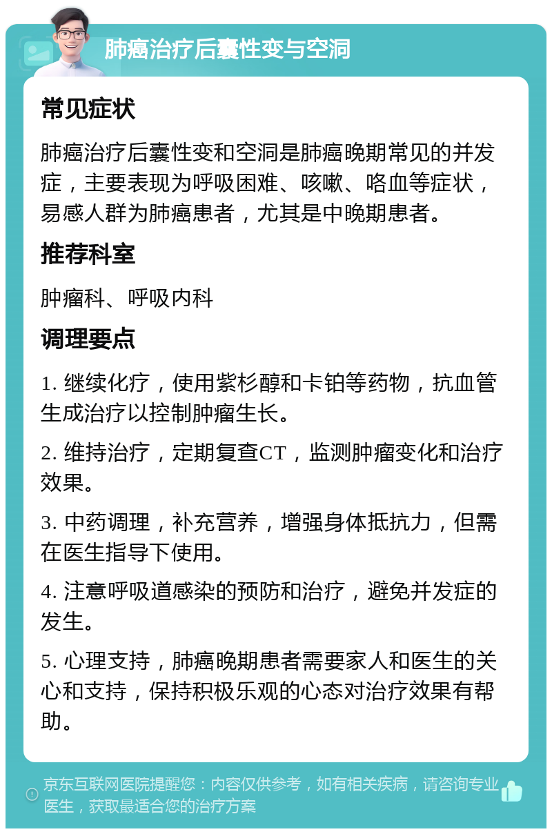 肺癌治疗后囊性变与空洞 常见症状 肺癌治疗后囊性变和空洞是肺癌晚期常见的并发症，主要表现为呼吸困难、咳嗽、咯血等症状，易感人群为肺癌患者，尤其是中晚期患者。 推荐科室 肿瘤科、呼吸内科 调理要点 1. 继续化疗，使用紫杉醇和卡铂等药物，抗血管生成治疗以控制肿瘤生长。 2. 维持治疗，定期复查CT，监测肿瘤变化和治疗效果。 3. 中药调理，补充营养，增强身体抵抗力，但需在医生指导下使用。 4. 注意呼吸道感染的预防和治疗，避免并发症的发生。 5. 心理支持，肺癌晚期患者需要家人和医生的关心和支持，保持积极乐观的心态对治疗效果有帮助。