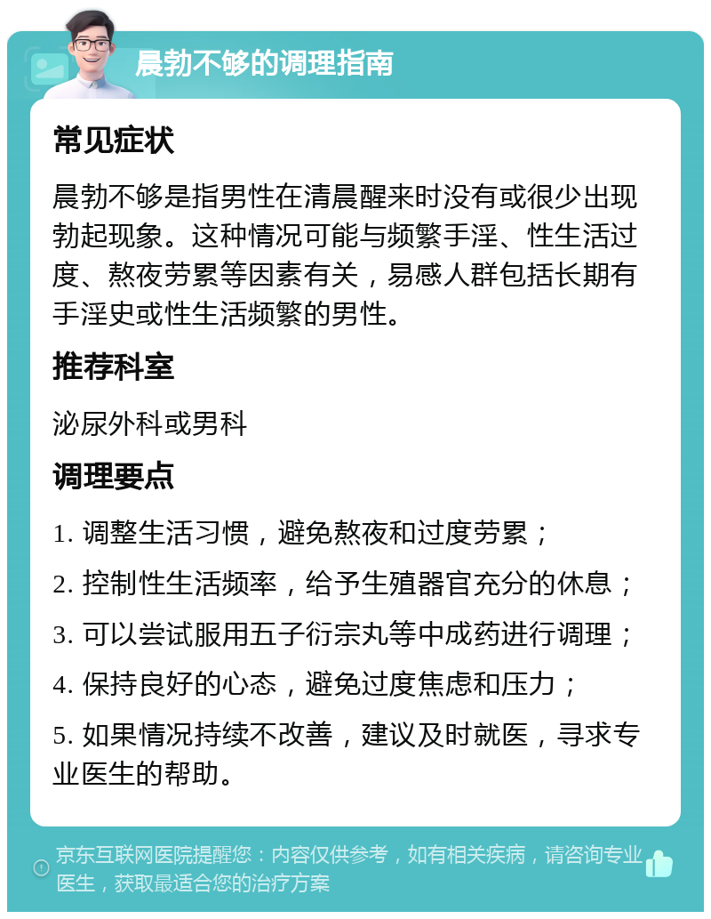 晨勃不够的调理指南 常见症状 晨勃不够是指男性在清晨醒来时没有或很少出现勃起现象。这种情况可能与频繁手淫、性生活过度、熬夜劳累等因素有关，易感人群包括长期有手淫史或性生活频繁的男性。 推荐科室 泌尿外科或男科 调理要点 1. 调整生活习惯，避免熬夜和过度劳累； 2. 控制性生活频率，给予生殖器官充分的休息； 3. 可以尝试服用五子衍宗丸等中成药进行调理； 4. 保持良好的心态，避免过度焦虑和压力； 5. 如果情况持续不改善，建议及时就医，寻求专业医生的帮助。