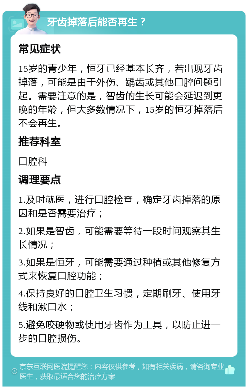 牙齿掉落后能否再生？ 常见症状 15岁的青少年，恒牙已经基本长齐，若出现牙齿掉落，可能是由于外伤、龋齿或其他口腔问题引起。需要注意的是，智齿的生长可能会延迟到更晚的年龄，但大多数情况下，15岁的恒牙掉落后不会再生。 推荐科室 口腔科 调理要点 1.及时就医，进行口腔检查，确定牙齿掉落的原因和是否需要治疗； 2.如果是智齿，可能需要等待一段时间观察其生长情况； 3.如果是恒牙，可能需要通过种植或其他修复方式来恢复口腔功能； 4.保持良好的口腔卫生习惯，定期刷牙、使用牙线和漱口水； 5.避免咬硬物或使用牙齿作为工具，以防止进一步的口腔损伤。