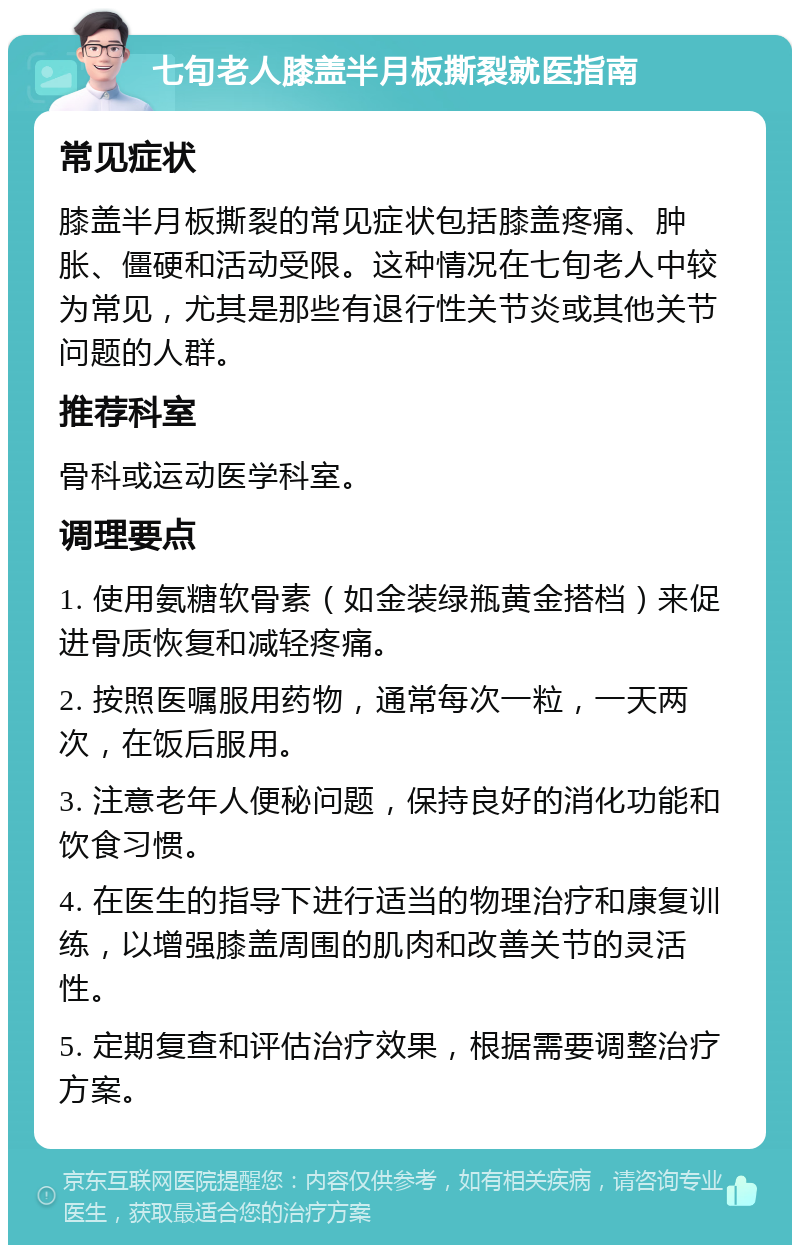 七旬老人膝盖半月板撕裂就医指南 常见症状 膝盖半月板撕裂的常见症状包括膝盖疼痛、肿胀、僵硬和活动受限。这种情况在七旬老人中较为常见，尤其是那些有退行性关节炎或其他关节问题的人群。 推荐科室 骨科或运动医学科室。 调理要点 1. 使用氨糖软骨素（如金装绿瓶黄金搭档）来促进骨质恢复和减轻疼痛。 2. 按照医嘱服用药物，通常每次一粒，一天两次，在饭后服用。 3. 注意老年人便秘问题，保持良好的消化功能和饮食习惯。 4. 在医生的指导下进行适当的物理治疗和康复训练，以增强膝盖周围的肌肉和改善关节的灵活性。 5. 定期复查和评估治疗效果，根据需要调整治疗方案。