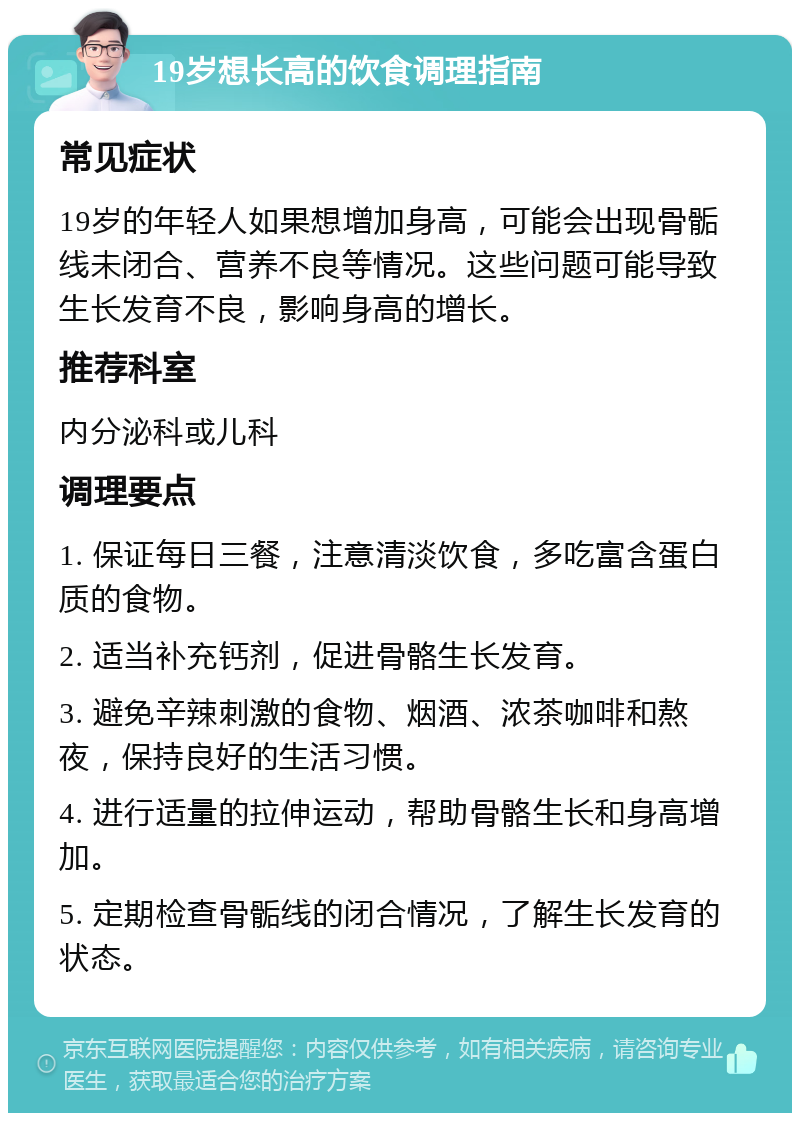 19岁想长高的饮食调理指南 常见症状 19岁的年轻人如果想增加身高，可能会出现骨骺线未闭合、营养不良等情况。这些问题可能导致生长发育不良，影响身高的增长。 推荐科室 内分泌科或儿科 调理要点 1. 保证每日三餐，注意清淡饮食，多吃富含蛋白质的食物。 2. 适当补充钙剂，促进骨骼生长发育。 3. 避免辛辣刺激的食物、烟酒、浓茶咖啡和熬夜，保持良好的生活习惯。 4. 进行适量的拉伸运动，帮助骨骼生长和身高增加。 5. 定期检查骨骺线的闭合情况，了解生长发育的状态。