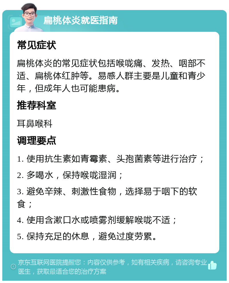 扁桃体炎就医指南 常见症状 扁桃体炎的常见症状包括喉咙痛、发热、咽部不适、扁桃体红肿等。易感人群主要是儿童和青少年，但成年人也可能患病。 推荐科室 耳鼻喉科 调理要点 1. 使用抗生素如青霉素、头孢菌素等进行治疗； 2. 多喝水，保持喉咙湿润； 3. 避免辛辣、刺激性食物，选择易于咽下的软食； 4. 使用含漱口水或喷雾剂缓解喉咙不适； 5. 保持充足的休息，避免过度劳累。