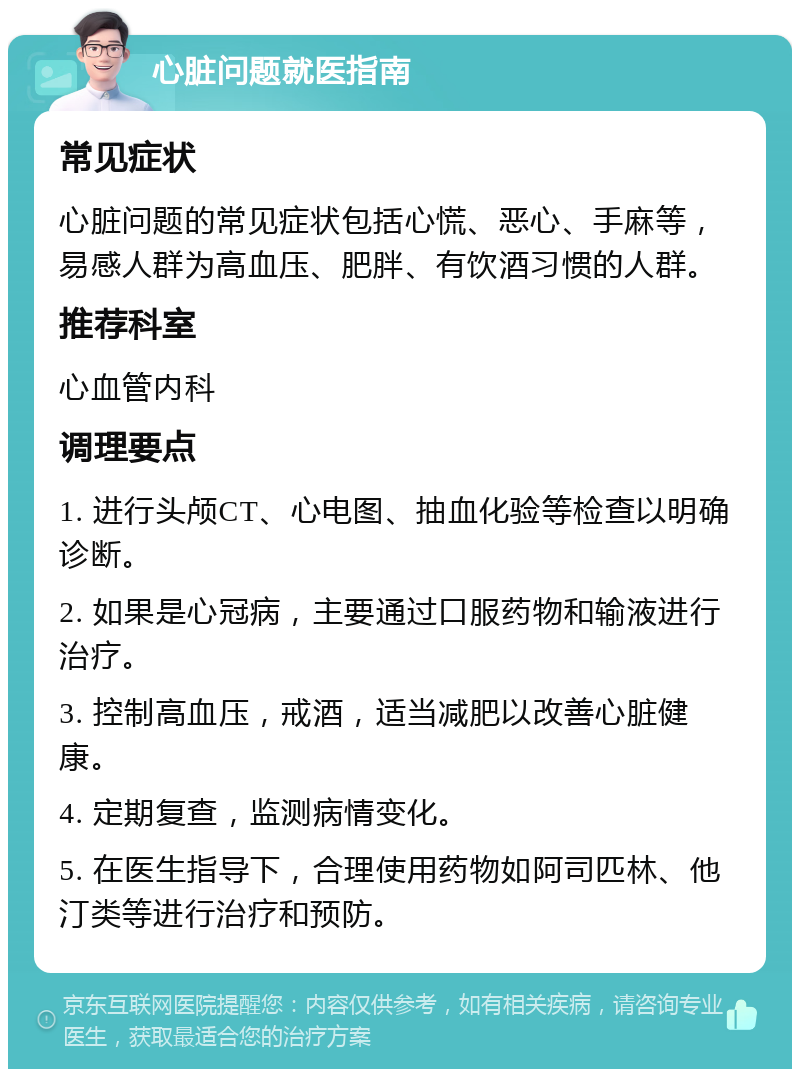 心脏问题就医指南 常见症状 心脏问题的常见症状包括心慌、恶心、手麻等，易感人群为高血压、肥胖、有饮酒习惯的人群。 推荐科室 心血管内科 调理要点 1. 进行头颅CT、心电图、抽血化验等检查以明确诊断。 2. 如果是心冠病，主要通过口服药物和输液进行治疗。 3. 控制高血压，戒酒，适当减肥以改善心脏健康。 4. 定期复查，监测病情变化。 5. 在医生指导下，合理使用药物如阿司匹林、他汀类等进行治疗和预防。