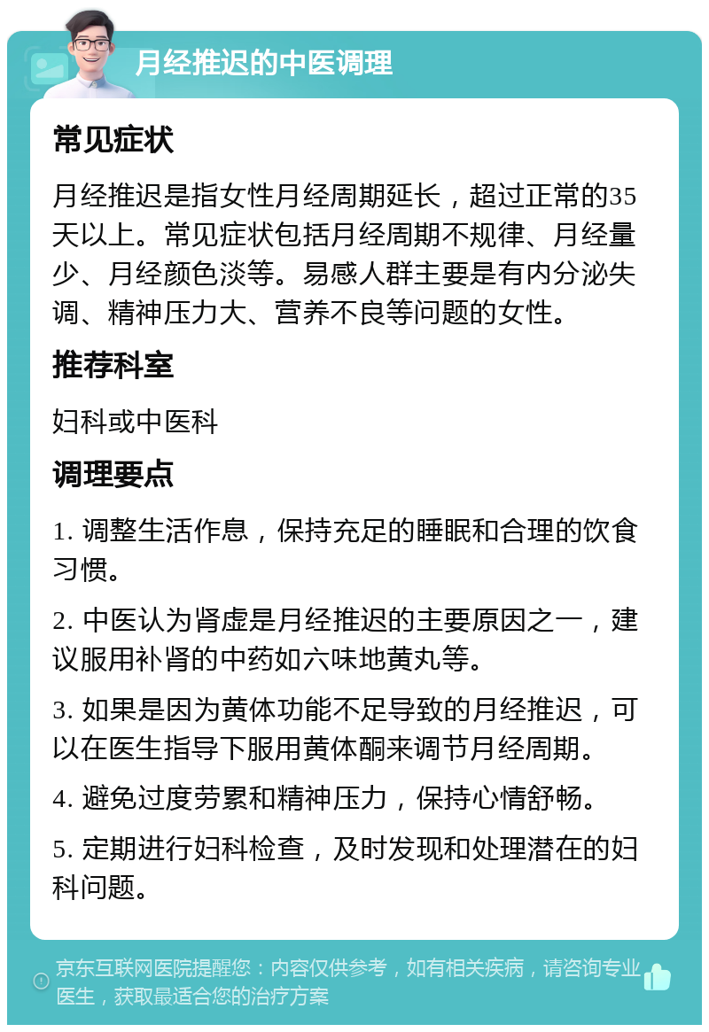 月经推迟的中医调理 常见症状 月经推迟是指女性月经周期延长，超过正常的35天以上。常见症状包括月经周期不规律、月经量少、月经颜色淡等。易感人群主要是有内分泌失调、精神压力大、营养不良等问题的女性。 推荐科室 妇科或中医科 调理要点 1. 调整生活作息，保持充足的睡眠和合理的饮食习惯。 2. 中医认为肾虚是月经推迟的主要原因之一，建议服用补肾的中药如六味地黄丸等。 3. 如果是因为黄体功能不足导致的月经推迟，可以在医生指导下服用黄体酮来调节月经周期。 4. 避免过度劳累和精神压力，保持心情舒畅。 5. 定期进行妇科检查，及时发现和处理潜在的妇科问题。