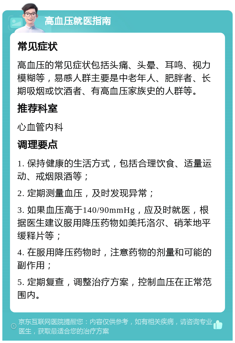 高血压就医指南 常见症状 高血压的常见症状包括头痛、头晕、耳鸣、视力模糊等，易感人群主要是中老年人、肥胖者、长期吸烟或饮酒者、有高血压家族史的人群等。 推荐科室 心血管内科 调理要点 1. 保持健康的生活方式，包括合理饮食、适量运动、戒烟限酒等； 2. 定期测量血压，及时发现异常； 3. 如果血压高于140/90mmHg，应及时就医，根据医生建议服用降压药物如美托洛尔、硝苯地平缓释片等； 4. 在服用降压药物时，注意药物的剂量和可能的副作用； 5. 定期复查，调整治疗方案，控制血压在正常范围内。