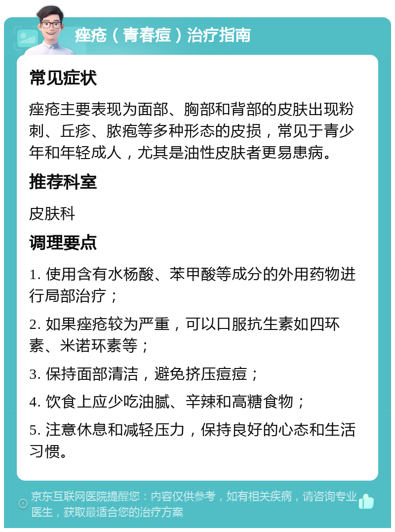 痤疮（青春痘）治疗指南 常见症状 痤疮主要表现为面部、胸部和背部的皮肤出现粉刺、丘疹、脓疱等多种形态的皮损，常见于青少年和年轻成人，尤其是油性皮肤者更易患病。 推荐科室 皮肤科 调理要点 1. 使用含有水杨酸、苯甲酸等成分的外用药物进行局部治疗； 2. 如果痤疮较为严重，可以口服抗生素如四环素、米诺环素等； 3. 保持面部清洁，避免挤压痘痘； 4. 饮食上应少吃油腻、辛辣和高糖食物； 5. 注意休息和减轻压力，保持良好的心态和生活习惯。