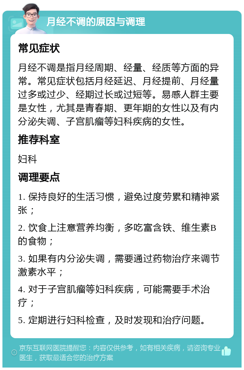 月经不调的原因与调理 常见症状 月经不调是指月经周期、经量、经质等方面的异常。常见症状包括月经延迟、月经提前、月经量过多或过少、经期过长或过短等。易感人群主要是女性，尤其是青春期、更年期的女性以及有内分泌失调、子宫肌瘤等妇科疾病的女性。 推荐科室 妇科 调理要点 1. 保持良好的生活习惯，避免过度劳累和精神紧张； 2. 饮食上注意营养均衡，多吃富含铁、维生素B的食物； 3. 如果有内分泌失调，需要通过药物治疗来调节激素水平； 4. 对于子宫肌瘤等妇科疾病，可能需要手术治疗； 5. 定期进行妇科检查，及时发现和治疗问题。