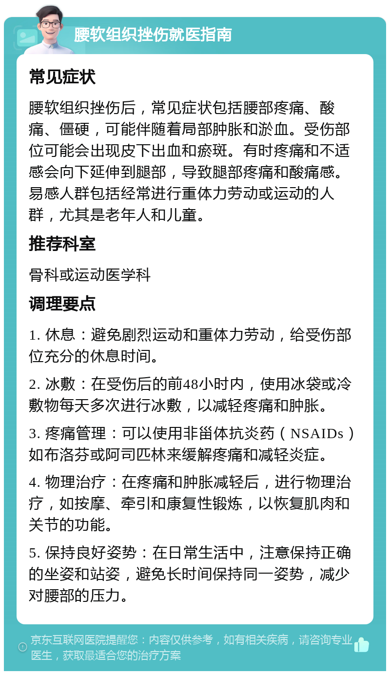 腰软组织挫伤就医指南 常见症状 腰软组织挫伤后，常见症状包括腰部疼痛、酸痛、僵硬，可能伴随着局部肿胀和淤血。受伤部位可能会出现皮下出血和瘀斑。有时疼痛和不适感会向下延伸到腿部，导致腿部疼痛和酸痛感。易感人群包括经常进行重体力劳动或运动的人群，尤其是老年人和儿童。 推荐科室 骨科或运动医学科 调理要点 1. 休息：避免剧烈运动和重体力劳动，给受伤部位充分的休息时间。 2. 冰敷：在受伤后的前48小时内，使用冰袋或冷敷物每天多次进行冰敷，以减轻疼痛和肿胀。 3. 疼痛管理：可以使用非甾体抗炎药（NSAIDs）如布洛芬或阿司匹林来缓解疼痛和减轻炎症。 4. 物理治疗：在疼痛和肿胀减轻后，进行物理治疗，如按摩、牵引和康复性锻炼，以恢复肌肉和关节的功能。 5. 保持良好姿势：在日常生活中，注意保持正确的坐姿和站姿，避免长时间保持同一姿势，减少对腰部的压力。