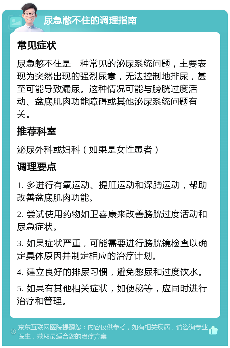 尿急憋不住的调理指南 常见症状 尿急憋不住是一种常见的泌尿系统问题，主要表现为突然出现的强烈尿意，无法控制地排尿，甚至可能导致漏尿。这种情况可能与膀胱过度活动、盆底肌肉功能障碍或其他泌尿系统问题有关。 推荐科室 泌尿外科或妇科（如果是女性患者） 调理要点 1. 多进行有氧运动、提肛运动和深蹲运动，帮助改善盆底肌肉功能。 2. 尝试使用药物如卫喜康来改善膀胱过度活动和尿急症状。 3. 如果症状严重，可能需要进行膀胱镜检查以确定具体原因并制定相应的治疗计划。 4. 建立良好的排尿习惯，避免憋尿和过度饮水。 5. 如果有其他相关症状，如便秘等，应同时进行治疗和管理。