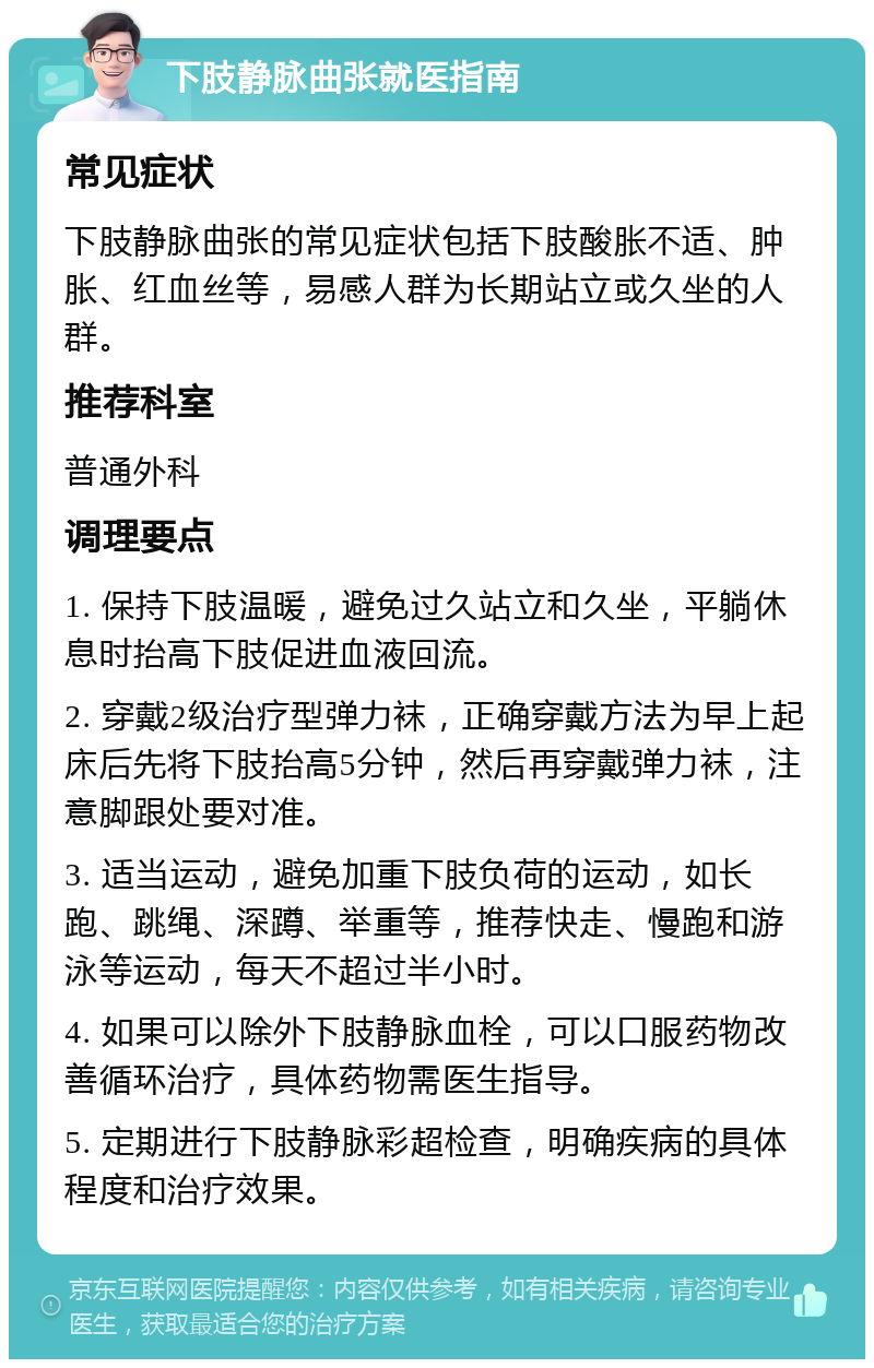 下肢静脉曲张就医指南 常见症状 下肢静脉曲张的常见症状包括下肢酸胀不适、肿胀、红血丝等，易感人群为长期站立或久坐的人群。 推荐科室 普通外科 调理要点 1. 保持下肢温暖，避免过久站立和久坐，平躺休息时抬高下肢促进血液回流。 2. 穿戴2级治疗型弹力袜，正确穿戴方法为早上起床后先将下肢抬高5分钟，然后再穿戴弹力袜，注意脚跟处要对准。 3. 适当运动，避免加重下肢负荷的运动，如长跑、跳绳、深蹲、举重等，推荐快走、慢跑和游泳等运动，每天不超过半小时。 4. 如果可以除外下肢静脉血栓，可以口服药物改善循环治疗，具体药物需医生指导。 5. 定期进行下肢静脉彩超检查，明确疾病的具体程度和治疗效果。